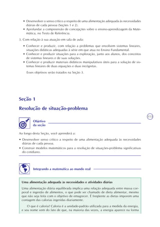 113
• Desenvolver o senso crítico a respeito de uma alimentação adequada às necessidades
diárias de cada pessoa (Seções 1 e 2).
• Aprofundar a compreensão de concepções sobre o ensino-aprendizagem da Mate-
mática, no Texto de Referência.
3. Com relação à sua atuação em sala de aula:
• Conhecer e produzir, com relação a problemas que envolvem sistemas lineares,
situações didáticas adequadas à série em que atua no Ensino Fundamental.
• Conhecer e produzir situações para a exploração, junto aos alunos, dos conceitos
de sistemas lineares e de suas soluções.
• Conhecer e produzir materiais didáticos manipulativos úteis para a solução de sis-
temas lineares de duas equações e duas incógnitas.
Esses objetivos serão tratados na Seção 3.
Seção 1
Resolução de situação-problema
Ao longo desta Seção, você aprenderá a:
• Desenvolver senso crítico a respeito de uma alimentação adequada às necessidades
diárias de cada pessoa.
• Construir modelos matemáticos para a resolução de situações-problema significativas
do cotidiano.
Objetivo
da seção
Integrando a matemática ao mundo real
Uma alimentação adequada às necessidades e atividades diárias
Uma alimentação diária equilibrada implica uma relação adequada entre massa cor-
poral e ingestão de alimentos, o que pode ser chamado de dieta alimentar, mesmo
que não seja feita com o objetivo de emagrecer. É freqüente as dietas imporem uma
contagem das calorias ingeridas diariamente.
O que é caloria? Caloria é a unidade-padrão utilizada para a medida da energia,
e seu nome vem do fato de que, na maioria das vezes, a energia aparece na forma
 