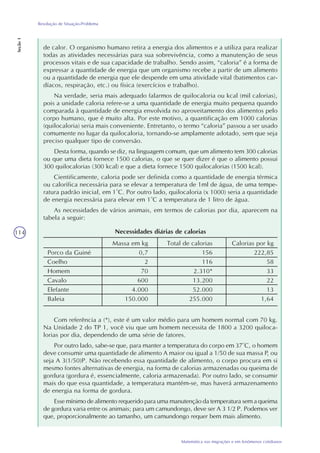 114
Matemática nas migrações e em fenômenos cotidianos
Resolução de Situação-Problema
Seção1
de calor. O organismo humano retira a energia dos alimentos e a utiliza para realizar
todas as atividades necessárias para sua sobrevivência, como a manutenção de seus
processos vitais e de sua capacidade de trabalho. Sendo assim, “caloria” é a forma de
expressar a quantidade de energia que um organismo recebe a partir de um alimento
ou a quantidade de energia que ele despende em uma atividade vital (batimentos car-
díacos, respiração, etc.) ou física (exercícios e trabalho).
Na verdade, seria mais adequado falarmos de quilocaloria ou kcal (mil calorias),
pois a unidade caloria refere-se a uma quantidade de energia muito pequena quando
comparada à quantidade de energia envolvida no aproveitamento dos alimentos pelo
corpo humano, que é muito alta. Por este motivo, a quantificação em 1000 calorias
(quilocaloria) seria mais conveniente. Entretanto, o termo “caloria” passou a ser usado
comumente no lugar da quilocaloria, tornando-se amplamente adotado, sem que seja
preciso qualquer tipo de conversão.
Desta forma, quando se diz, na linguagem comum, que um alimento tem 300 calorias
ou que uma dieta fornece 1500 calorias, o que se quer dizer é que o alimento possui
300 quilocalorias (300 kcal) e que a dieta fornece 1500 quilocalorias (1500 kcal).
Cientificamente, caloria pode ser definida como a quantidade de energia térmica
ou calorífica necessária para se elevar a temperatura de 1ml de água, de uma tempe-
ratura padrão inicial, em 1°C. Por outro lado, quilocaloria (x 1000) seria a quantidade
de energia necessária para elevar em 1°C a temperatura de 1 litro de água.
As necessidades de vários animais, em termos de calorias por dia, aparecem na
tabela a seguir:
Necessidades diárias de calorias
Porco da Guiné
Coelho
Homem
Cavalo
Elefante
Baleia
Massa em kg
0,7
2
70
600
4.000
150.000
Total de calorias
156
116
2.310*
13.200
52.000
255.000
Calorias por kg
222,85
58
33
22
13
1,64
Com referência a (*), este é um valor médio para um homem normal com 70 kg.
Na Unidade 2 do TP 1, você viu que um homem necessita de 1800 a 3200 quiloca-
lorias por dia, dependendo de uma série de fatores.
Por outro lado, sabe-se que, para manter a temperatura do corpo em 37°C, o homem
deve consumir uma quantidade de alimento A maior ou igual a 1/50 de sua massa P, ou
seja A 3(1/50)P. Não recebendo essa quantidade de alimento, o corpo procura em si
mesmo fontes alternativas de energia, na forma de calorias armazenadas ou queima de
gordura (gordura é, essencialmente, caloria armazenada). Por outro lado, se consumir
mais do que essa quantidade, a temperatura mantém-se, mas haverá armazenamento
de energia na forma de gordura.
Esse mínimo de alimento requerido para uma manutenção da temperatura sem a queima
de gordura varia entre os animais; para um camundongo, deve ser A 3 1/2 P. Podemos ver
que, proporcionalmente ao tamanho, um camundongo requer bem mais alimento.
 