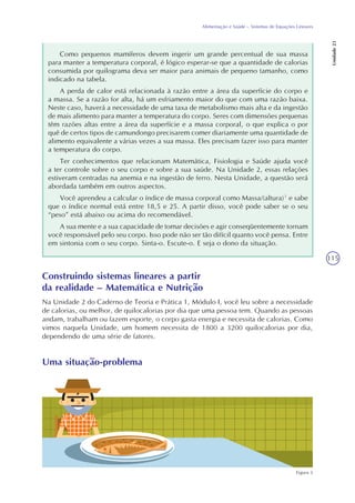 115
Alimentação e Saúde – Sistemas de Equações Lineares
Unidade23
Como pequenos mamíferos devem ingerir um grande percentual de sua massa
para manter a temperatura corporal, é lógico esperar-se que a quantidade de calorias
consumida por quilograma deva ser maior para animais de pequeno tamanho, como
indicado na tabela.
A perda de calor está relacionada à razão entre a área da superfície do corpo e
a massa. Se a razão for alta, há um esfriamento maior do que com uma razão baixa.
Neste caso, haverá a necessidade de uma taxa de metabolismo mais alta e da ingestão
de mais alimento para manter a temperatura do corpo. Seres com dimensões pequenas
têm razões altas entre a área da superfície e a massa corporal, o que explica o por
quê de certos tipos de camundongo precisarem comer diariamente uma quantidade de
alimento equivalente a várias vezes a sua massa. Eles precisam fazer isso para manter
a temperatura do corpo.
Ter conhecimentos que relacionam Matemática, Fisiologia e Saúde ajuda você
a ter controle sobre o seu corpo e sobre a sua saúde. Na Unidade 2, essas relações
estiveram centradas na anemia e na ingestão de ferro. Nesta Unidade, a questão será
abordada também em outros aspectos.
Você aprendeu a calcular o índice de massa corporal como Massa/(altura)² e sabe
que o índice normal está entre 18,5 e 25. A partir disso, você pode saber se o seu
“peso” está abaixo ou acima do recomendável.
A sua mente e a sua capacidade de tomar decisões e agir conseqüentemente tornam
você responsável pelo seu corpo. Isso pode não ser tão difícil quanto você pensa. Entre
em sintonia com o seu corpo. Sinta-o. Escute-o. E seja o dono da situação.
Construindo sistemas lineares a partir
da realidade – Matemática e Nutrição
Na Unidade 2 do Caderno de Teoria e Prática 1, Módulo I, você leu sobre a necessidade
de calorias, ou melhor, de quilocalorias por dia que uma pessoa tem. Quando as pessoas
andam, trabalham ou fazem esporte, o corpo gasta energia e necessita de calorias. Como
vimos naquela Unidade, um homem necessita de 1800 a 3200 quilocalorias por dia,
dependendo de uma série de fatores.
Uma situação-problema
Figura 3
 