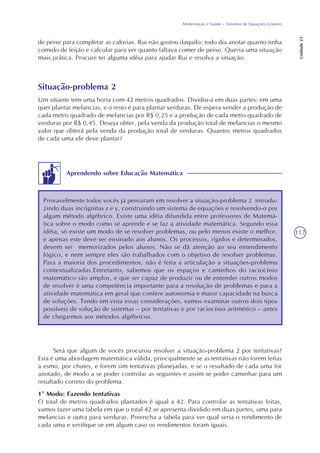 117
Alimentação e Saúde – Sistemas de Equações Lineares
Unidade23
de peixe para completar as calorias. Rui não gostou daquilo: todo dia anotar quanto tinha
comido de feijão e calcular para ver quanto faltava comer de peixe. Queria uma situação
mais prática. Procure ter alguma idéia para ajudar Rui e resolva a situação.
Situação-problema 2
Um sitiante tem uma horta com 42 metros quadrados. Dividiu-a em duas partes: em uma
quer plantar melancias, e o resto é para plantar verduras. Ele espera vender a produção de
cada metro quadrado de melancias por R$ 0,25 e a produção de cada metro quadrado de
verduras por R$ 0,45. Deseja obter, pela venda da produção total de melancias o mesmo
valor que obterá pela venda da produção total de verduras. Quantos metros quadrados
de cada uma ele deve plantar?
Aprendendo sobre Educação Matemática
Provavelmente todos vocês já pensaram em resolver a situação-problema 2 introdu-
zindo duas incógnitas x e y, construindo um sistema de equações e resolvendo-o por
algum método algébrico. Existe uma idéia difundida entre professores de Matemá-
tica sobre o modo como se aprende e se faz a atividade matemática. Segundo essa
idéia, só existe um modo de se resolver problemas, ou pelo menos existe o melhor,
e apenas este deve ser ensinado aos alunos. Os processos, rígidos e determinados,
devem ser memorizados pelos alunos. Não se dá atenção ao seu entendimento
lógico, e nem sempre eles são trabalhados com o objetivo de resolver problemas.
Para a maioria dos procedimentos, não é feita a articulação a situações-problema
contextualizadas.Entretanto, sabemos que os espaços e caminhos do raciocínio
matemático são amplos, e que ser capaz de produzir ou de entender outros modos
de resolver é uma competência importante para a resolução de problemas e para a
atividade matemática em geral que confere autonomia e maior capacidade na busca
de soluções. Tendo em vista essas considerações, vamos examinar outros dois tipos
possíveis de solução de sistemas – por tentativas e por raciocínio aritmético – antes
de chegarmos aos métodos algébricos.
Será que algum de vocês procurou resolver a situação-problema 2 por tentativas?
Esta é uma abordagem matemática válida, principalmente se as tentativas não forem feitas
a esmo, por chutes, e forem sim tentativas planejadas, e se o resultado de cada uma for
anotado, de modo a se poder controlar as seguintes e assim se poder caminhar para um
resultado correto do problema.
1º Modo: Fazendo tentativas
O total de metros quadrados plantados é igual a 42. Para controlar as tentativas feitas,
vamos fazer uma tabela em que o total 42 se apresenta dividido em duas partes, uma para
melancias e outra para verduras. Preencha a tabela para ver qual seria o rendimento de
cada uma e verifique se em algum caso os rendimentos foram iguais.
 