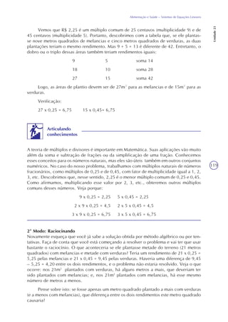 119
Alimentação e Saúde – Sistemas de Equações Lineares
Unidade23
Vemos que R$ 2,25 é um múltiplo comum de 25 centavos (multiplicidade 9) e de
45 centavos (multiplicidade 5). Portanto, descobrimos com a tabela que, se ele plantas-
se nove metros quadrados de melancias e cinco metros quadrados de verduras, as duas
plantações teriam o mesmo rendimento. Mas 9 + 5 = 13 é diferente de 42. Entretanto, o
dobro ou o triplo dessas áreas também teriam rendimentos iguais:
9 5 soma 14
18 10 soma 28
27 15 soma 42
Logo, as áreas de plantio devem ser de 27m² para as melancias e de 15m² para as
verduras.
Verificação:
27 x 0,25 = 6,75 15 x 0,45= 6,75
A teoria de múltiplos e divisores é importante em Matemática. Suas aplicações vão muito
além da soma e subtração de frações ou da simplificação de uma fração. Conhecemos
esses conceitos para os números naturais, mas eles são úteis também em outros conjuntos
numéricos. No caso do nosso problema, trabalhamos com múltiplos naturais de números
fracionários, como múltiplos de 0,25 e de 0,45, com fator de multiplicidade igual a 1, 2,
3, etc. Descobrimos que, nesse sentido, 2,25 é o menor múltiplo comum de 0,25 e 0,45.
Como afirmamos, multiplicando esse valor por 2, 3, etc., obteremos outros múltiplos
comuns desses números. Veja porque:
9 x 0,25 = 2,25 5 x 0,45 = 2,25
2 x 9 x 0,25 = 4,5 2 x 5 x 0,45 = 4,5
3 x 9 x 0,25 = 6,75 3 x 5 x 0,45 = 6,75
Articulando
conhecimentos
2º Modo: Raciocinando
Novamente esqueça que você já sabe a solução obtida por método algébrico ou por ten-
tativas. Faça de conta que você está começando a resolver o problema e vai ter que usar
bastante o raciocínio. O que aconteceria se ele plantasse metade do terreno (21 metros
quadrados) com melancias e metade com verduras? Teria um rendimento de 21 x 0,25 =
5,25 pelas melancias e 21 x 0,45 = 9,45 pelas verduras. Haveria uma diferença de 9,45
– 5,25 = 4,20 entre os dois rendimentos, e o problema não estaria resolvido. Veja o que
ocorre: nos 21m2
plantados com verduras, há alguns metros a mais, que deveriam ter
sido plantados com melancias; e, nos 21m2
plantados com melancias, há esse mesmo
número de metros a menos.
Pense sobre isto: se fosse apenas um metro quadrado plantado a mais com verduras
(e a menos com melancias), que diferença entre os dois rendimentos este metro quadrado
causaria?
 