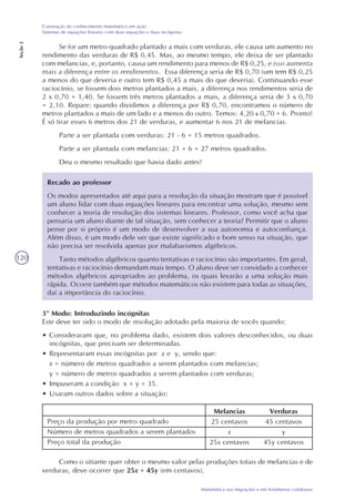 120
Matemática nas migrações e em fenômenos cotidianos
Construção do conhecimento matemático em ação
Sistemas de equações lineares com duas equações e duas incógnitas
Seção2
Se for um metro quadrado plantado a mais com verduras, ele causa um aumento no
rendimento das verduras de R$ 0,45. Mas, ao mesmo tempo, ele deixa de ser plantado
com melancias, e, portanto, causa um rendimento para menos de R$ 0,25, e isso aumenta
mais a diferença entre os rendimentos. Essa diferença seria de R$ 0,70 (um tem R$ 0,25
a menos do que deveria e outro tem R$ 0,45 a mais do que deveria). Continuando esse
raciocínio, se fossem dois metros plantados a mais, a diferença nos rendimentos seria de
2 x 0,70 = 1,40. Se fossem três metros plantados a mais, a diferença seria de 3 x 0,70
= 2,10. Repare: quando dividimos a diferença por R$ 0,70, encontramos o número de
metros plantados a mais de um lado e a menos do outro. Temos: 4,20 0,70 = 6. Pronto!
É só tirar esses 6 metros dos 21 de verduras, e aumentar 6 nos 21 de melancias.
Parte a ser plantada com verduras: 21 - 6 = 15 metros quadrados.
Parte a ser plantada com melancias: 21 + 6 = 27 metros quadrados.
Deu o mesmo resultado que havia dado antes!
Recado ao professor
Os modos apresentados até aqui para a resolução da situação mostram que é possível
um aluno lidar com duas equações lineares para encontrar uma solução, mesmo sem
conhecer a teoria de resolução dos sistemas lineares. Professor, como você acha que
pensaria um aluno diante de tal situação, sem conhecer a teoria? Permitir que o aluno
pense por si próprio é um modo de desenvolver a sua autonomia e autoconfiança.
Além disso, é um modo dele ver que existe significado e bom senso na situação, que
não precisa ser resolvida apenas por malabarismos algébricos.
Tanto métodos algébricos quanto tentativas e raciocínio são importantes. Em geral,
tentativas e raciocínio demandam mais tempo. O aluno deve ser convidado a conhecer
métodos algébricos apropriados ao problema, os quais levarão a uma solução mais
rápida. Ocorre também que métodos matemáticos não existem para todas as situações,
daí a importância do raciocínio.
3º Modo: Introduzindo incógnitas
Este deve ter sido o modo de resolução adotado pela maioria de vocês quando:
• Consideraram que, no problema dado, existem dois valores desconhecidos, ou duas
incógnitas, que precisam ser determinadas.
• Representaram essas incógnitas por x e y, sendo que:
x = número de metros quadrados a serem plantados com melancias;
y = número de metros quadrados a serem plantados com verduras;
• Impuseram a condição x + y = 35.
• Usaram outros dados sobre a situação:
Preço da produção por metro quadrado
Número de metros quadrados a serem plantados
Preço total da produção
Verduras
45 centavos
y
45y centavos
Melancias
25 centavos
x
25x centavos
Como o sitiante quer obter o mesmo valor pelas produções totais de melancias e de
verduras, deve ocorrer que 25x = 45y (em centavos).
 