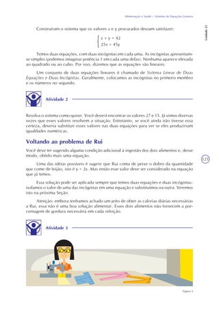 121
Alimentação e Saúde – Sistemas de Equações Lineares
Unidade23
Construíram o sistema que os valores x e y procurados deviam satisfazer:
x + y = 42
25x = 45y
Temos duas equações, com duas incógnitas em cada uma. As incógnitas apresentam-
se simples (podemos imaginar potência 1 em cada uma delas). Nenhuma aparece elevada
ao quadrado ou ao cubo. Por isso, dizemos que as equações são lineares.
Um conjunto de duas equações lineares é chamado de Sistema Linear de Duas
Equações e Duas Incógnitas. Geralmente, colocamos as incógnitas no primeiro membro
e os números no segundo.
Atividade 2
Resolva o sistema como quiser. Você deverá encontrar os valores 27 e 15. Já vimos diversas
vezes que esses valores resolvem a situação. Entretanto, se você ainda não tivesse essa
certeza, deveria substituir esses valores nas duas equações para ver se eles produziriam
igualdades numéricas.
Voltando ao problema de Rui
Você deve ter sugerido alguma condição adicional à ingestão dos dois alimentos e, desse
modo, obtido mais uma equação.
Uma das idéias possíveis é sugerir que Rui coma de peixe o dobro da quantidade
que come de feijão, isto é y = 2x. Mas então esse valor deve ser considerado na equação
que já temos.
Essa solução pode ser aplicada sempre que temos duas equações e duas incógnitas:
isolamos o valor de uma das incógnitas em uma equação e substituímos na outra. Veremos
isto na próxima Seção.
Atenção: embora tenhamos achado um jeito de obter as calorias diárias necessárias
a Rui, essa não é uma boa solução alimentar. Esses dois alimentos não fornecem a por-
centagem de gordura necessária em cada refeição.
Atividade 3
Figura 3
 