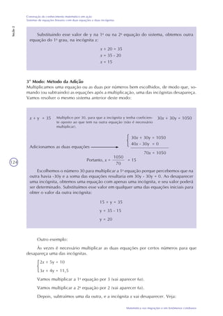 124
Matemática nas migrações e em fenômenos cotidianos
Construção do conhecimento matemático em ação
Sistemas de equações lineares com duas equações e duas incógnitas
Seção2
x + 20 = 35
x = 35 - 20
x = 15
Substituindo esse valor de y na 1a
ou na 2a
equação do sistema, obtemos outra
equação do 1o
grau, na incógnita x:
3º Modo: Método da Adição
Multiplicamos uma equação ou as duas por números bem escolhidos, de modo que, so-
mando (ou subtraindo) as equações após a multiplicação, uma das incógnitas desapareça.
Vamos resolver o mesmo sistema anterior deste modo:
x + y = 35 30x + 30y = 1050Multiplico por 30, para que a incógnita y tenha coeficien-
te oposto ao que tem na outra equação (não é necessário
multiplicar).
30x + 30y = 1050
Adicionamos as duas equações
1050
70
Portanto, x = = 15
Escolhemos o número 30 para multiplicar a 1a
equação porque percebemos que na
outra havia -30y e a soma das equações resultaria em 30y - 30y = 0. Ao desaparecer
uma incógnita, obtemos uma equação com apenas uma incógnita, e seu valor poderá
ser determinado. Substituímos esse valor em qualquer uma das equações iniciais para
obter o valor da outra incógnita:
15 + y = 35
y = 35 - 15
y = 20
Outro exemplo:
Às vezes é necessário multiplicar as duas equações por certos números para que
desapareça uma das incógnitas.
2x + 5y = 10
3x + 4y = 11,5
Vamos multiplicar a 1a
equação por 3 (vai aparecer 6x).
Vamos multiplicar a 2a
equação por 2 (vai aparecer 6x).
Depois, subtraímos uma da outra, e a incógnita x vai desaparecer. Veja:
40x - 30y = 0
70x = 1050
 