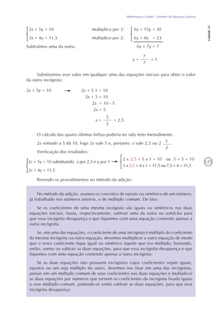 125
Alimentação e Saúde – Sistemas de Equações Lineares
Unidade23
2x + 5y = 10 multiplico por 3: 6x + 15y = 30
3x + 4y = 11,5 multiplico por 2: 6x + 8y = 23
0x + 7y = 7
7
7
y = = 1
Substituímos esse valor em qualquer uma das equações iniciais para obter o valor
da outra incógnita:
2x + 5y = 10 2x + 5.1 = 10
2x + 5 = 10
2x = 10 - 5
2x = 5
5
2
x = = 2,5
O cálculo das quatro últimas linhas poderia ter sido feito mentalmente:
2x somado a 5 dá 10, logo 2x vale 5 e, portanto, x vale 2,5 ou 2 .
Verificação dos resultados:
Revendo os procedimentos no método da adição:
No método da adição, usamos os conceitos de oposto ou simétrico de um número,
já trabalhado nos números inteiros, e de múltiplo comum. De fato:
Se os coeficientes de uma mesma incógnita são iguais ou simétricos nas duas
equações iniciais, basta, respectivamente, subtrair uma da outra ou somá-las para
que essa incógnita desapareça e que fiquemos com uma equação contendo apenas a
outra incógnita.
Se, em uma das equações, o coeficiente de uma incógnita é múltiplo do coeficiente
da mesma incógnita na outra equação, devemos multiplicar a outra equação de modo
que o novo coeficiente fique igual ou simétrico àquele que era múltiplo, bastando,
então, somar ou subtrair as duas equações, para que essa incógnita desapareça e que
fiquemos com uma equação contendo apenas a outra incógnita.
Se as duas equações não possuem incógnitas cujos coeficientes sejam iguais,
opostos ou um seja múltiplo do outro, devemos nos fixar em uma das incógnitas,
pensar em um múltiplo comum de seus coeficientes nas duas equações e multiplicar
as duas equações por números que tornem os coeficientes da incógnita fixada iguais
a esse múltiplo comum, podendo-se então subtrair as duas equações, para que essa
incógnita desapareça.
Subtraímos uma da outra:
2x + 5y = 10 substituindo x por 2,5 e y por 1
3x + 4y = 11,5
2 x 2,5 + 5 x 1 = 10 ou 5 + 5 = 10
3 x 2,5 + 4 x 1 = 11,5 ou 7,5 + 4 = 11,5
1
2
 