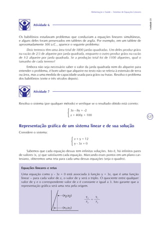 127
Alimentação e Saúde – Sistemas de Equações Lineares
Unidade23
Atividade 6
Os babilônios estudavam problemas que conduziam a equações lineares simultâneas,
e alguns deles foram preservados em tabletes de argila. Por exemplo, em um tablete de
aproximadamente 300 a.C., aparece o seguinte problema:
Dois terrenos têm uma área total de 1800 jardas quadradas. Um deles produz grãos
na razão de 2/3 de alqueire por jarda quadrada, enquanto o outro produz grãos na razão
de 1/2 alqueire por jarda quadrada. Se a produção total foi de 1100 alqueires, qual o
tamanho de cada terreno?
Embora não seja necessário saber o valor da jarda quadrada nem do alqueire para
entender o problema, é bom saber que alqueire no texto não se referia à extensão de terra
ou área, mas a uma medida de capacidade usada para grãos ou frutas. Resolva o problema
dos babilônios (vinte e três séculos depois).
Atividade 7
Resolva o sistema (por qualquer método) e verifique se o resultado obtido está correto:
3x - 8y = -2
x + 400y = 100
Representação gráfica de um sistema linear e de sua solução
Considere o sistema:
x + y = 12
y - 3x = 0
Sabemos que cada equação dessas tem infinitas soluções. Isto é, há infinitos pares
de valores (x, y) que satisfazem cada equação. Marcando esses pontos em um plano car-
tesiano, obteremos uma reta para cada uma dessas equações (veja o quadro).
Equações lineares e retas
Uma equação como y - 3x = 0 está associada à função y = 3x, que é uma função
linear – para cada valor de x, o valor de y será o triplo. O quociente entre qualquer
valor de y e o correspondente valor de x é constante e igual a 3. Isto garante que a
representação gráfica será uma reta pela origem.
y2
x2
=
y1
x2
 