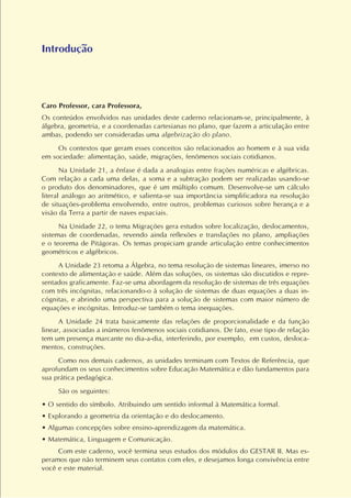 Caro Professor, cara Professora,
Os conteúdos envolvidos nas unidades deste caderno relacionam-se, principalmente, à
álgebra, geometria, e a coordenadas cartesianas no plano, que fazem a articulação entre
ambas, podendo ser consideradas uma algebrização do plano.
Os contextos que geram esses conceitos são relacionados ao homem e à sua vida
em sociedade: alimentação, saúde, migrações, fenômenos sociais cotidianos.
Na Unidade 21, a ênfase é dada a analogias entre frações numéricas e algébricas.
Com relação a cada uma delas, a soma e a subtração podem ser realizadas usando-se
o produto dos denominadores, que é um múltiplo comum. Desenvolve-se um cálculo
literal análogo ao aritmético, e salienta-se sua importância simplificadora na resolução
de situações-problema envolvendo, entre outros, problemas curiosos sobre herança e a
visão da Terra a partir de naves espaciais.
Na Unidade 22, o tema Migrações gera estudos sobre localização, deslocamentos,
sistemas de coordenadas, revendo ainda reflexões e translações no plano, ampliações
e o teorema de Pitágoras. Os temas propiciam grande articulação entre conhecimentos
geométricos e algébricos.
A Unidade 23 retoma a Álgebra, no tema resolução de sistemas lineares, imerso no
contexto de alimentação e saúde. Além das soluções, os sistemas são discutidos e repre-
sentados graficamente. Faz-se uma abordagem da resolução de sistemas de três equações
com três incógnitas, relacionando-o à solução de sistemas de duas equações a duas in-
cógnitas, e abrindo uma perspectiva para a solução de sistemas com maior número de
equações e incógnitas. Introduz-se também o tema inequações.
A Unidade 24 trata basicamente das relações de proporcionalidade e da função
linear, associadas a inúmeros fenômenos sociais cotidianos. De fato, esse tipo de relação
tem um presença marcante no dia-a-dia, interferindo, por exemplo, em custos, desloca-
mentos, construções.
Como nos demais cadernos, as unidades terminam com Textos de Referência, que
aprofundam os seus conhecimentos sobre Educação Matemática e dão fundamentos para
sua prática pedagógica.
São os seguintes:
• O sentido do símbolo. Atribuindo um sentido informal à Matemática formal.
• Explorando a geometria da orientação e do deslocamento.
• Algumas concepções sobre ensino-aprendizagem da matemática.
• Matemática, Linguagem e Comunicação.
Com este caderno, você termina seus estudos dos módulos do GESTAR II. Mas es-
peramos que não terminem seus contatos com eles, e desejamos longa convivência entre
você e este material.
Introdução
 