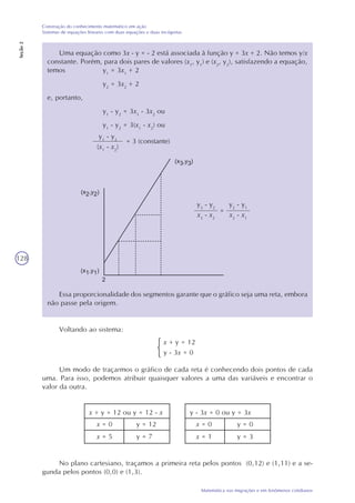 128
Matemática nas migrações e em fenômenos cotidianos
Construção do conhecimento matemático em ação
Sistemas de equações lineares com duas equações e duas incógnitas
Seção2
Uma equação como 3x - y = - 2 está associada à função y = 3x + 2. Não temos y/x
constante. Porém, para dois pares de valores (x1
, y1
) e (x2
, y2
), satisfazendo a equação,
temos y1
= 3x1
+ 2
y2
= 3x2
+ 2
e, portanto,
y1
- y2
= 3x1
- 3x2
ou
y1
- y2
= 3(x1
- x2
) ou
y1
- y2
(x1
- x2
)
= 3 (constante)
Essa proporcionalidade dos segmentos garante que o gráfico seja uma reta, embora
não passe pela origem.
Voltando ao sistema:
x + y = 12
y - 3x = 0
Um modo de traçarmos o gráfico de cada reta é conhecendo dois pontos de cada
uma. Para isso, podemos atribuir quaisquer valores a uma das variáveis e encontrar o
valor da outra.
x + y = 12 ou y = 12 - x
x = 0 y = 12
x = 5 y = 7
y - 3x = 0 ou y = 3x
x = 0 y = 0
x = 1 y = 3
No plano cartesiano, traçamos a primeira reta pelos pontos (0,12) e (1,11) e a se-
gunda pelos pontos (0,0) e (1,3).
y3
- y2
x3
- x2
=
y2
- y1
x2
- x1
 