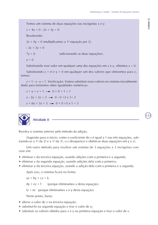 133
Alimentação e Saúde – Sistemas de Equações Lineares
Unidade23
Temos um sistema de duas equações nas incógnitas x e y:
x + 4y = 0 - 2x + 3y = 0
Resolvendo:
2x + 4y = 0 (multiplicamos a 1a
equação por 2).
- 2x + 3y = 0
7y = 0 (adicionando as duas equações).
y = 0
Substituindo esse valor em qualquer uma das equações em x e y, obtemos x = 0.
Substituindo x = 0 e y = 0 em qualquer um dos valores que obtivemos para z,
temos:
z = 1 - x - y = 1. Verificação: Vamos substituir esses valores no sistema inicialmente
dado para tentarmos obter igualdades numéricas:
x + y + z = 1 0 + 0 + 1 = 1
x - 2y + 2z = 2 0 - 0 +2 x 1= 2
x + 6y + 3z = 3 0 + 0 +3 x 1 = 3
Atividade 8
Resolva o sistema anterior pelo método da adição.
(Sugestão para o início: como o coeficiente de x é igual a 1 nas três equações, sub-
traindo-se a 1a
da 2a
e a 1a
da 3a
, o x desaparece e obtêm-se duas equações em y e z).
Um outro método para resolver um sistema de 3 equações a 3 incógnitas con-
siste em:
• eliminar x da terceira equação, usando adições com a primeira e a segunda;
• eliminar x da segunda equação, usando adições dela com a primeira;
• eliminar y da terceira equação, usando a adição dela com a primeira e a segunda.
Após isso, o sistema ficará na forma:
ax + by + cz = k
dy + ez = l (porque eliminamos x desta equação).
fz = m (porque eliminamos x e y desta equação).
Neste ponto, basta:
• alterar o valor de z na terceira equação;
• substituí-lo na segunda equação e tirar o valor de y;
• substituir os valores obtidos para z e y na primeira equação e tirar o valor de x.
 
