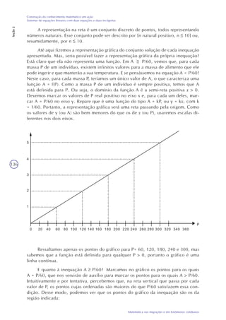 136
Matemática nas migrações e em fenômenos cotidianos
Construção do conhecimento matemático em ação
Sistemas de equações lineares com duas equações e duas incógnitas
Seção2
A representação na reta é um conjunto discreto de pontos, todos representando
números naturais. Esse conjunto pode ser descrito por {n natural positivo, n 10} ou,
resumidamente, por n 10.
Até aqui fizemos a representação gráfica do conjunto solução de cada inequação
apresentada. Mas, seria possível fazer a representação gráfica da própria inequação?
Está claro que ela não representa uma função. Em A P/60, vemos que, para cada
massa P de um indivíduo, existem infinitos valores para a massa de alimento que ele
pode ingerir e que manterão a sua temperatura. E se pensássemos na equação A = P/60?
Neste caso, para cada massa P, teríamos um único valor de A, o que caracteriza uma
função A = f(P). Como a massa P de um indivíduo é sempre positiva, temos que A
está definida para P. Ou seja, o domínio da função A é a semi-reta positiva x > 0.
Devemos marcar os valores de P real positivo no eixo x e, para cada um deles, mar-
car A = P/60 no eixo y. Repare que é uma função do tipo A = kP, ou y = kx, com k
= 1/60. Portanto, a representação gráfica será uma reta passando pela origem. Como
os valores de y (ou A) são bem menores do que os de x (ou P), usaremos escalas di-
ferentes nos dois eixos.
Ressaltamos apenas os pontos do gráfico para P= 60, 120, 180, 240 e 300, mas
sabemos que a função está definida para qualquer P > 0, portanto o gráfico é uma
linha contínua.
E quanto à inequação A P/60? Marcamos no gráfico os pontos para os quais
A = P/60, que nos servirão de auxílio para marcar os pontos para os quais A > P/60.
Intuitivamente e por tentativa, percebemos que, na reta vertical que passa por cada
valor de P, os pontos cujas ordenadas são maiores do que P/60 satisfazem essa con-
dição. Desse modo, podemos ver que os pontos do gráfico da inequação são os da
região indicada:
 