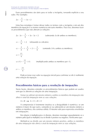 138
Matemática nas migrações e em fenômenos cotidianos
Construção do conhecimento matemático em ação
Sistemas de equações lineares com duas equações e duas incógnitas
Seção2
Esses procedimentos são úteis para se isolar a incógnita, tornando explícito o seu
valor. Por exemplo:
2x -
3
4
= 3x + 2
Uma boa estratégia é tentar deixar todos os termos com a incógnita x em um dos
membros da equação e os termos numéricos em outro membro. Para isso, devemos fazer
os procedimentos que não alteram as soluções:
2x - 3x -
3
4
= 3x - 3x + 2 (subtraindo 3x de ambos os membros).
-x -
3
4
= 2 (efetuando os cálculos).
-x -
3
4
(somando 3/4 a ambos os membros).+
3
4
= 2 +
3
4
-x =
11
4
-x (-1) =
11
4
(multiplicando ambos os membros por -1).(-1)
x = -
11
4
Pode-se testar esse valor na equação inicial para confirmar se ele é realmente
uma solução da equação.
Procedimentos básicos para a resolução de inequações
Nesta Seção, devemos entender os procedimentos básicos que podem ser usados
sem que se alterem as soluções de uma inequação.
Somar ou subtrair um mesmo número a ambos os membros da inequação não
altera o sinal da inequação nem as suas soluções.
A > B A + C > B + C
A compreensão é fortemente intuitiva se a desigualdade é numérica: se um
número é maior do que outro, somando-se ou subtraindo-se um mesmo número a
ambos os membros, ela continua válida. O mesmo vale para expressões envolvidas
em inequações.
Em relação à multiplicação e à divisão, devemos investigar separadamente se o
número pelo qual se multiplica ou se divide é positivo ou negativo. Verificamos que:
Multiplicar ou dividir, por um mesmo número positivo, ambos os membros
de uma inequação não altera o sinal da inequação nem as suas soluções.
 