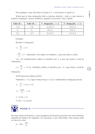 141
Alimentação e Saúde – Sistemas de Equações Lineares
Unidade23
Para qualquer x que seja maior ou igual a 2, -x será menor ou igual a 2.
Vemos que as duas inequações têm as mesmas soluções – todo o x que satisfaz a
primeira inequação, satisfaz também a segunda e vice-versa. Veja a tabela:
Valor de x
-1,4
0
2,3
Valor de -x
1,4
0
-2,3
1ª. Inequação: x -2
-1,4 -2
0 -2
2,3 -2
2ª. Inequação: -x 2
1,4 -2
0 -2
-2,3 -2
Exemplo:
Resolver a inequação:
4x
5
< 123 -
4x
5
< 9 (subtraímos 3 de ambos os membros, o que não altera o sinal).-
-4x < 45 (multiplicamos ambos os membros por 5, o que não muda o sinal da
inequação).
45
-4
= -11,25 (dividimos ambos os membros por - 4, o que muda o sinal dax >
inequação).
Verificação para alguns pontos:
Tomando x = -11,2 (que é maior do que -11,25) e substituindo na inequação inicial:
4
5
(-11,2) < 123 -
44,8
5
< 123 +
3 + 8,96 < 12
11,96 < 12 correto
Atividade 10
Em uma cultura de bactérias, a porcentagem p de bactérias presentes em certo momento
depende do número de segundos t de exposição a raios ultravioleta. Esta relação pode
ser descrita como:
19t
2
.p = 100 -
 