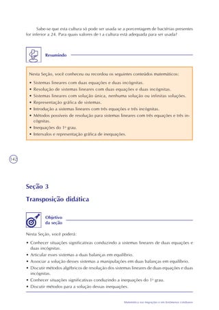142
Matemática nas migrações e em fenômenos cotidianos
Sabe-se que esta cultura só pode ser usada se a porcentagem de bactérias presentes
for inferior a 24. Para quais valores de t a cultura está adequada para ser usada?
Resumindo
Nesta Seção, você conheceu ou recordou os seguintes conteúdos matemáticos:
• Sistemas lineares com duas equações e duas incógnitas.
• Resolução de sistemas lineares com duas equações e duas incógnitas.
• Sistemas lineares com solução única, nenhuma solução ou infinitas soluções.
• Representação gráfica de sistemas.
• Introdução a sistemas lineares com três equações e três incógnitas.
• Métodos possíveis de resolução para sistemas lineares com três equações e três in-
cógnitas.
• Inequações do 1o
grau.
• Intervalos e representação gráfica de inequações.
Seção 3
Transposição didática
Nesta Seção, você poderá:
• Conhecer situações significativas conduzindo a sistemas lineares de duas equações e
duas incógnitas.
• Articular esses sistemas a duas balanças em equilíbrio.
• Associar a solução desses sistemas a manipulações em duas balanças em equilíbrio.
• Discutir métodos algébricos de resolução dos sistemas lineares de duas equações e duas
incógnitas.
• Conhecer situações significativas conduzindo a inequações do 1o
grau.
• Discutir métodos para a solução dessas inequações.
Objetivo
da seção
 