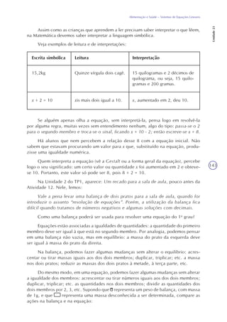 143
Alimentação e Saúde – Sistemas de Equações Lineares
Unidade23
Assim como as crianças que aprendem a ler precisam saber interpretar o que lêem,
na Matemática devemos saber interpretar a linguagem simbólica.
Veja exemplos de leitura e de interpretações:
Se alguém apenas olha a equação, sem interpretá-la, pensa logo em resolvê-la
por alguma regra, muitas vezes sem entendimento nenhum, algo do tipo: passa-se o 2
para o segundo membro e troca-se o sinal, ficando x = 10 - 2; então escreve-se x = 8.
Há alunos que nem percebem a relação desse 8 com a equação inicial. Não
sabem que estavam procurando um valor para x que, substituído na equação, produ-
zisse uma igualdade numérica.
Quem interpreta a equação (vê a Gestalt ou a forma geral da equação), percebe
logo o seu significado: um certo valor ou quantidade x foi aumentado em 2 e obteve-
se 10. Portanto, este valor só pode ser 8, pois 8 + 2 = 10.
Na Unidade 2 do TP1, aparece: Um recado para a sala de aula, pouco antes da
Atividade 12. Nele, lemos:
Vale a pena levar uma balança de dois pratos para a sala de aula, quando for
introduzir o assunto “resolução de equações”. Porém, a utilização da balança fica
difícil quando tratamos de números negativos e algumas soluções com decimais.
Como uma balança poderá ser usada para resolver uma equação do 1o
grau?
Equações estão associadas a igualdades de quantidades: a quantidade do primeiro
membro deve ser igual à que está no segundo membro. Por analogia, podemos pensar
em uma balança não vazia, mas em equilíbrio: a massa do prato da esquerda deve
ser igual à massa do prato da direita.
Na balança, podemos fazer algumas mudanças sem alterar o equilíbrio: acres-
centar ou tirar massas iguais aos dos dois membros; duplicar, triplicar; etc. a massa
nos dois pratos; reduzir as massas dos dois pratos à metade, à terça parte, etc.
Do mesmo modo, em uma equação, podemos fazer algumas mudanças sem alterar
a igualdade dos membros: acrescentar ou tirar números iguais aos dos dois membros;
duplicar, triplicar; etc. as quantidades nos dois membros; dividir as quantidades dos
dois membros por 2, 3, etc. Supondo que representa um peso de balança, com massa
de 1g, e que representa uma massa desconhecida a ser determinada, compare as
ações na balança e na equação:
Escrita simbólica Leitura Interpretação
15,2kg Quinze vírgula dois cagê. 15 quilogramas e 2 décimos de
quilograma, ou seja, 15 quilo-
gramas e 200 gramas.
x + 2 = 10 xis mais dois igual a 10. x, aumentado em 2, deu 10.
 