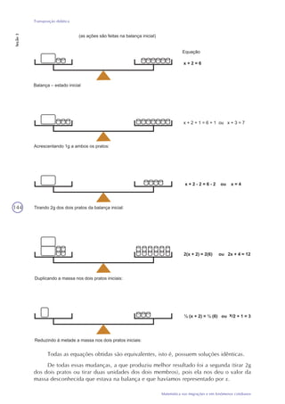 144
Matemática nas migrações e em fenômenos cotidianos
Transposição didática
Seção3
Todas as equações obtidas são equivalentes, isto é, possuem soluções idênticas.
De todas essas mudanças, a que produziu melhor resultado foi a segunda (tirar 2g
dos dois pratos ou tirar duas unidades dos dois membros), pois ela nos deu o valor da
massa desconhecida que estava na balança e que havíamos representado por x.
 