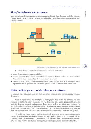 145
Alimentação e Saúde – Sistemas de Equações Lineares
Unidade23
Situação-problema para os alunos
Veja o resultado de duas pesagens feitas com uma lata de óleo, latas de sardinha e alguns
“pesos” usados em balanças, de massas conhecidas. Descubra quantos gramas tem uma
lata de sardinha.
IMENES, L.M. e LELLIS. Matemática. 8a
série. São Paulo: Editora Scipione, 1997.
Há vários fatos a serem observados nesta situação-problema:
• houve duas pesagens, ambas válidas;
• elas envolveram dois valores desconhecidos (a massa da lata de óleo e a massa da lata
de sardinha) e valores conhecidos (os pesos de balança);
• a manipulação correta dos valores desconhecidos e conhecidos, conduzindo a novas
equações válidas, permite-nos descobrir quanto valem os valores desconhecidos.
Idéias práticas para o uso de balanças em sistemas
O uso das duas balanças pode ser feito de modo simbólico ou por diagramas no qua-
dro-negro.
Pode-se representar, por exemplo, a balança por dois pratos de papelão, ou dois
círculos de cartolina, sobre os quais, em vez de pesos, colocamos peças análogas à do
material dourado simbolizando gramas. Essas peças podem ser feitas com cartolina ou
isopor fino (de bandejas de acondicionamento de alimentos) em que se cortam centímetros
quadrados, barras com 10 cm², placas com 100 cm². Os dois valores desconhecidos po-
dem ser representados por uma caixa de fósforos e por uma caixa de filme fotográfico.
O problema é que surge a indicação tanto de gramas a serem subtraídas como de
valores desconhecidos a serem subtraídos, ou seja, podem aparecer os opostos de valores
conhecidos ou desconhecidos. Uma idéia é usar o material de cartolina em duas cores:
uma cor para valores positivos e outra para valores negativos ou a serem subtraídos.
 