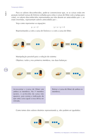 146
Matemática nas migrações e em fenômenos cotidianos
Transposição didática
Seção3
Para os valores desconhecidos, pode-se convencionar que, se as caixas estão em
posição normal (caixas de fósforos voltadas para cima e caixas de filme com a tampa para
cima), os valores desconhecidos representados por elas devem ser antecedidos por +; se
estão invertidas, representam valores antecedidos por -.
Veja como representar as equações:
y - x = 2 y + x = y + 4
Representando y com a caixa de fósforos e x com a caixa de filme:
Manipulação possível para a solução do sistema:
Objetivo: isolar y nos primeiros membros, nas duas balanças:
Acrescentar x (caixa de filme) em
ambos os membros. No 1o
membro
(prato), o acréscimo da caixa não
aparece, pois existia a indicação de
que uma caixa igual a essa devia ser
retirada.
Retirar x (caixa de filme) de ambos os
membros.
Como temos dois valores distintos representando y, eles podem ser igualados:
 