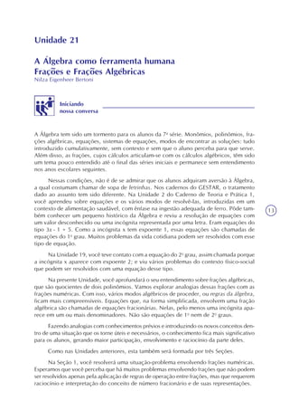 13
Unidade 21
A Álgebra como ferramenta humana
Frações e Frações Algébricas
Nilza Eigenheer Bertoni
Iniciando
nossa conversa
A Álgebra tem sido um tormento para os alunos da 7a
série. Monômios, polinômios, fra-
ções algébricas, equações, sistemas de equações, modos de encontrar as soluções: tudo
introduzido cumulativamente, sem contexto e sem que o aluno perceba para que serve.
Além disso, as frações, cujos cálculos articulam-se com os cálculos algébricos, têm sido
um tema pouco entendido até o final das séries iniciais e permanece sem entendimento
nos anos escolares seguintes.
Nessas condições, não é de se admirar que os alunos adquiram aversão à Álgebra,
a qual costumam chamar de sopa de letrinhas. Nos cadernos do GESTAR, o tratamento
dado ao assunto tem sido diferente. Na Unidade 2 do Caderno de Teoria e Prática 1,
você aprendeu sobre equações e os vários modos de resolvê-las, introduzidas em um
contexto de alimentação saudável, com ênfase na ingestão adequada de ferro. Pôde tam-
bém conhecer um pequeno histórico da Álgebra e reviu a resolução de equações com
um valor desconhecido ou uma incógnita representada por uma letra. Eram equações do
tipo 3x - 1 = 5. Como a incógnita x tem expoente 1, essas equações são chamadas de
equações do 1o
grau. Muitos problemas da vida cotidiana podem ser resolvidos com esse
tipo de equação.
Na Unidade 19, você teve contato com a equação do 2o
grau, assim chamada porque
a incógnita x aparece com expoente 2; e viu vários problemas do contexto físico-social
que podem ser resolvidos com uma equação desse tipo.
Na presente Unidade, você aprofundará o seu entendimento sobre frações algébricas,
que são quocientes de dois polinômios. Vamos explorar analogias dessas frações com as
frações numéricas. Com isso, vários modos algébricos de proceder, ou regras da álgebra,
ficam mais compreensíveis. Equações que, na forma simplificada, envolvem uma fração
algébrica são chamadas de equações fracionárias. Nelas, pelo menos uma incógnita apa-
rece em um ou mais denominadores. Não são equações de 1o
nem de 2o
graus.
Fazendo analogias com conhecimentos prévios e introduzindo os novos conceitos den-
tro de uma situação que os torne úteis e necessários, o conhecimento fica mais significativo
para os alunos, gerando maior participação, envolvimento e raciocínio da parte deles.
Como nas Unidades anteriores, esta também será formada por três Seções.
Na Seção 1, você resolverá uma situação-problema envolvendo frações numéricas.
Esperamos que você perceba que há muitos problemas envolvendo frações que não podem
ser resolvidos apenas pela aplicação de regras de operação entre frações, mas que requerem
raciocínio e interpretação do conceito de número fracionário e de suas representações.
 