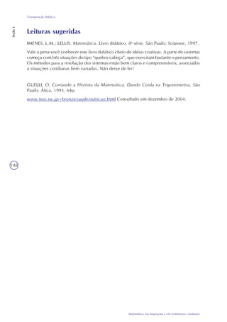 148
Matemática nas migrações e em fenômenos cotidianos
Transposição didática
Seção3
Leituras sugeridas
IMENES, L.M.; LELLIS. Matemática. Livro didático, 8a
série. São Paulo: Scipione, 1997.
Vale a pena você conhecer este livro didático cheio de idéias criativas. A parte de sistemas
começa com três situações do tipo “quebra-cabeça”, que exercitam bastante o pensamento.
Os métodos para a resolução dos sistemas estão bem claros e compreensíveis, associados
a situações cotidianas bem variadas. Não deixe de ler!
GUELLI, O. Contando a História da Matemática. Dando Corda na Trigonometria. São
Paulo: Ática, 1993. 64p.
www.tees.ne.jp/~bronze/saude/nutricao.html Consultado em dezembro de 2004.
 