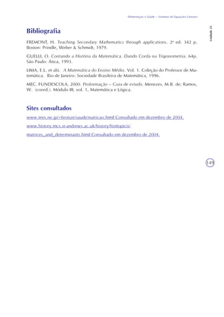 149
Alimentação e Saúde – Sistemas de Equações Lineares
Unidade23
Bibliografia
FREMONT, H. Teaching Secondary Mathematics through applications. 2a
ed. 342 p.
Boston: Prindle, Weber & Schmidt, 1979.
GUELLI, O. Contando a História da Matemática. Dando Corda na Trigonometria. 64p.
São Paulo: Ática, 1993.
LIMA, E.L. et alii. A Matemática do Ensino Médio. Vol. 1. Coleção do Professor de Ma-
temática. Rio de Janeiro: Sociedade Brasileira de Matemática, 1996.
MEC. FUNDESCOLA, 2000. Proformação – Guia de estudo. Menezes, M.B. de; Ramos,
W. (coord.). Módulo III, vol. 1, Matemática e Lógica.
Sites consultados
www.tees.ne.jp/~bronze/saude/nutricao.html Consultado em dezembro de 2004.
www.history.mcs.st-andrews.ac.uk/history/histtopicis/
matrices_and_determinants.html Consultado em dezembro de 2004.
 