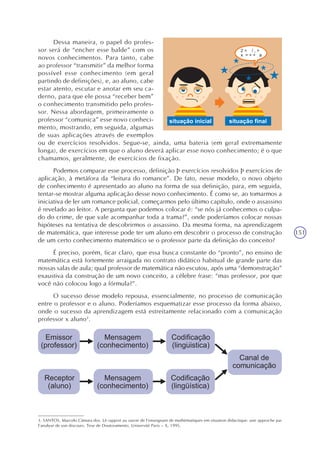 151
Dessa maneira, o papel do profes-
sor será de “encher esse balde” com os
novos conhecimentos. Para tanto, cabe
ao professor “transmitir” da melhor forma
possível esse conhecimento (em geral
partindo de definições), e, ao aluno, cabe
estar atento, escutar e anotar em seu ca-
derno, para que ele possa “receber bem”
o conhecimento transmitido pelo profes-
sor. Nessa abordagem, primeiramente o
professor “comunica” esse novo conheci-
mento, mostrando, em seguida, algumas
de suas aplicações através de exemplos
ou de exercícios resolvidos. Segue-se, ainda, uma bateria (em geral extremamente
longa), de exercícios em que o aluno deverá aplicar esse novo conhecimento; é o que
chamamos, geralmente, de exercícios de fixação.
Podemos comparar esse processo, definição Þ exercícios resolvidos Þ exercícios de
aplicação, à metáfora da “leitura do romance”. De fato, nesse modelo, o novo objeto
de conhecimento é apresentado ao aluno na forma de sua definição, para, em seguida,
tentar-se mostrar alguma aplicação desse novo conhecimento. É como se, ao tomarmos a
iniciativa de ler um romance policial, começarmos pelo último capítulo, onde o assassino
é revelado ao leitor. A pergunta que podemos colocar é: “se nós já conhecemos o culpa-
do do crime, de que vale acompanhar toda a trama?”, onde poderíamos colocar nossas
hipóteses na tentativa de descobrirmos o assassino. Da mesma forma, na aprendizagem
de matemática, que interesse pode ter um aluno em descobrir o processo de construção
de um certo conhecimento matemático se o professor parte da definição do conceito?
É preciso, porém, ficar claro, que essa busca constante do “pronto”, no ensino de
matemática está fortemente arraigada no contrato didático habitual de grande parte das
nossas salas de aula; qual professor de matemática não escutou, após uma “demonstração”
exaustiva da construção de um novo conceito, a célebre frase: “mas professor, por que
você não colocou logo a fórmula?”.
O sucesso desse modelo repousa, essencialmente, no processo de comunicação
entre o professor e o aluno. Poderíamos esquematizar esse processo da forma abaixo,
onde o sucesso da aprendizagem está estreitamente relacionado com a comunicação
professor x aluno3
.
3. SANTOS, Marcelo Câmara dos. Lê rapport au savoir de l’enseignant de mathématiques em situation didactique: une approche par
l’analyse de son discours. Tese de Doutoramento. Université Paris – X, 1995.
 