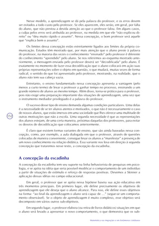 152
Matemática nas migrações e em fenômenos cotidianos
Nesse modelo, a aprendizagem se dá pela palavra do professor, e os erros devem
ser evitados a todo custo pelo professor. Se eles aparecem, eles serão, em geral, por falta
do aluno, que não prestou a devida atenção ao que o professor falou. Em alguns casos,
a culpa pelos erros será atribuída ao professor, na medida em que ele “não explicou di-
reito” ou “deu muito rápido o assunto”. Nessa concepção, o bom professor será aquele
que “explica bem o assunto”.
Os limites dessa concepção estão estreitamente ligados aos limites da própria co-
municação. Estudos têm mostrado que, por mais atenção que o aluno preste à palavra
do professor, na maioria das vezes o conhecimento “ensinado” pelo professor é diferente
do conhecimento “aprendido” pelo aluno. Se nos referirmos ao esquema mostrado ante-
riormente, a mensagem enviada pelo professor deverá ser “decodificada” pelo aluno. É
exatamente no momento de fazer essa decodificação que o aluno colocará em ação suas
próprias representações sobre o objeto em questão, o que mudará, muitas vezes de forma
radical, o sentido do que foi apresentado pelo professor, mostrando, na realidade, que o
aluno não tem sua cabeça vazia.
Entretanto, o ensino fundamentado nessa concepção apresenta a vantagem (pelo
menos a curto termo) de levar o professor a ganhar tempo no processo, ensinando a um
grande número de alunos ao mesmo tempo. Além disso, torna-se prático para o professor,
pois não exige uma preparação importante das situações de aprendizagem, uma vez que
o instrumento mediador privilegiado é a palavra do professor.
O sucesso desse tipo de ensino demanda algumas condições particulares. Uma delas
é a necessidade de se ter alunos atentos e motivados, o que não é necessariamente o caso
de nossos alunos, que estão imersos em uma sociedade que lhes oferece uma multitude de
outras motivações que não a escola. Uma segunda necessidade é que as representações
dos alunos estejam, de uma certa maneira, próximas daquelas dos professores, para evitar
os desvios de decodificação que colocamos anteriormente.
É claro que existem formas variantes de ensino, que são ainda baseadas nessa con-
cepção, como, por exemplo, a aula dialogada em que o professor, através de questões
colocadas de maneira conveniente, consegue levar os alunos a “manifestar” a presença de
um novo conhecimento na relação didática. Essa variante nos leva em direção à segunda
concepção que trataremos nesse texto, a concepção da escadinha.
A concepção da escadinha
A concepção da escadinha tem seu suporte na linha behaviorista de pesquisas em psico-
logia, e se apóia na idéia que seria possível modificar o comportamento de um indivíduo
a partir de situações de estímulo e reforço de respostas positivas. Devemos a Skinner a
aplicação dessas idéias no campo educacional.
Em geral, o professor que se apóia nessa hipótese baseia sua ação educativa em
três momentos principais. Em primeiro lugar, ele define precisamente os objetivos de
aprendizagem que ele deseja que o aluno alcance. Para isso, ele define esses objetivos
na forma: “ao final da aprendizagem o aluno será capaz de ...” (segue-se um comporta-
mento observável). Se o objeto de aprendizagem é muito complexo, esse objetivo será
decomposto em vários outros sub-objetivos.
Em segundo lugar, o professor elabora (ou retira de livros didáticos) situações em que
o aluno será levado a apresentar o novo comportamento, o que demonstra que os sub-
 