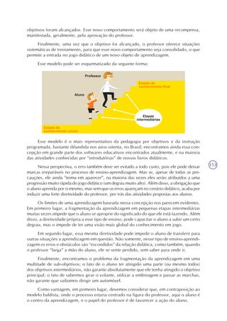 153
objetivos foram alcançados. Esse novo comportamento será objeto de uma recompensa,
manifestada, geralmente, pela aprovação do professor.
Finalmente, uma vez que o objetivo foi alcançado, o professor oferece situações
sistemáticas de treinamento, para que esse novo comportamento seja consolidado, o que
permite a entrada no jogo didático de um novo objeto de aprendizagem.
Esse modelo pode ser esquematizado da seguinte forma:
Esse modelo é o mais representativo da pedagogia por objetivos e da instrução
programada, bastante difundida nos anos oitenta, no Brasil; encontramos ainda essa con-
cepção em grande parte dos softwares educativos encontrados atualmente, e na maioria
das atividades conhecidas por “introdutórias” de nossos livros didáticos.
Nessa perspectiva, o erro também deve ser evitado a todo custo, pois ele pode deixar
marcas irreparáveis no processo de ensino-aprendizagem. Mas se, apesar de todas as pre-
cauções, ele ainda “teima em aparecer”, na maioria das vezes eles serão atribuídos a uma
progressão muito rápida do jogo didático (um degrau muito alto). Além disso, a obrigação que
o aluno aprenda por si mesmo, mas sem que os erros apareçam no cenário didático, acaba por
induzir uma forte diretividade do professor, por trás das atividades propostas aos alunos.
Os limites de uma aprendizagem baseada nessa concepção nos parecem evidentes.
Em primeiro lugar, a fragmentação da aprendizagem em pequenas etapas intermediárias
muitas vezes impede que o aluno se aproprie do significado do que ele está fazendo. Além
disso, a diretividade própria a esse tipo de ensino, pode capacitar o aluno a subir um certo
degrau, mas o impede de ter uma visão mais global do conhecimento em jogo.
Em segundo lugar, essa mesma diretividade pode impedir o aluno de transferir para
outras situações a aprendizagem em questão. Não somente, nesse tipo de ensino-aprendi-
zagem os erros e obstáculos são “escondidos” da relação didática, como também, quando
o professor “larga” a mão do aluno, ele se sente perdido, sem saber para onde ir.
Finalmente, encontramos o problema da fragmentação da aprendizagem em uma
multitude de sub-objetivos; o fato de o aluno ter atingido uma parte (ou mesmo todos)
dos objetivos intermediários, não garante absolutamente que ele tenha atingido o objetivo
principal; o fato de sabermos girar o volante, utilizar a embreagem e passar as marchas,
não garante que saibamos dirigir um automóvel.
Como vantagem, em primeiro lugar, devemos considerar que, em contraposição ao
modelo baldista, onde o processo estaria centrado na figura do professor, aqui o aluno é
o centro da aprendizagem, e o papel do professor é de favorecer a ação do aluno.
 