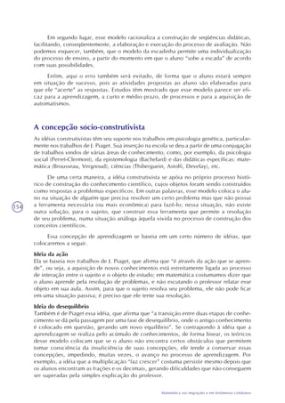 154
Matemática nas migrações e em fenômenos cotidianos
Em segundo lugar, esse modelo racionaliza a construção de seqüências didáticas,
facilitando, conseqüentemente, a elaboração e execução do processo de avaliação. Não
podemos esquecer, também, que o modelo da escadinha permite uma individualização
do processo de ensino, a partir do momento em que o aluno “sobe a escada” de acordo
com suas possibilidades.
Enfim, aqui o erro também será evitado, de forma que o aluno estará sempre
em situação de sucesso, pois as atividades propostas ao aluno são elaboradas para
que ele “acerte” as respostas. Estudos têm mostrado que esse modelo parece ser efi-
caz para a aprendizagem, a curto e médio prazo, de processos e para a aquisição de
automatismos.
A concepção sócio-construtivista
As idéias construtivistas têm seu suporte nos trabalhos em psicologia genética, particular-
mente nos trabalhos de J. Piaget. Sua inserção na escola se deu a partir de uma conjugação
de trabalhos vindos de várias áreas de conhecimento, como, por exemplo, da psicologia
social (Perret-Clermont), da epistemologia (Bachelard) e das didáticas específicas: mate-
mática (Brousseau, Vergnoud), ciências (Thiberguein, Astolfi, Develay), etc.
De uma certa maneira, a idéia construtivista se apóia no próprio processo histó-
rico de construção do conhecimento científico, cujos objetos foram sendo construídos
como respostas a problemas específicos. Em outras palavras, esse modelo coloca o alu-
no na situação de alguém que precisa resolver um certo problema mas que não possui
a ferramenta necessária (ou mais econômica) para fazê-lo; nessa situação, não existe
outra solução, para o sujeito, que construir essa ferramenta que permite a resolução
de seu problema, numa situação análoga àquela vivida no processo de construção dos
conceitos científicos.
Essa concepção de aprendizagem se baseia em um certo número de idéias, que
colocaremos a seguir.
Idéia da ação
Ela se baseia nos trabalhos de J. Piaget, que afirma que “é através da ação que se apren-
de”, ou seja, a aquisição de novos conhecimentos está estreitamente ligada ao processo
de interação entre o sujeito e o objeto de estudo; em matemática costumamos dizer que
o aluno aprende pela resolução de problemas, e não escutando o professor relatar esse
objeto em sua aula. Assim, para que o sujeito resolva seu problema, ele não pode ficar
em uma situação passiva; é preciso que ele tente sua resolução.
Idéia do desequilíbrio
Também é de Piaget essa idéia, que afirma que “a transição entre duas etapas de conhe-
cimento se dá pela passagem por uma fase de desequilíbrio, onde o antigo conhecimento
é colocado em questão, gerando um novo equilíbrio”. Se contrapondo à idéia que a
aprendizagem se realiza pelo acúmulo de conhecimentos, de forma linear, os teóricos
desse modelo colocam que se o aluno não encontra certos obstáculos que permitem
tomar consciência da insuficiência de suas concepções, ele tende a conservar essas
concepções, impedindo, muitas vezes, o avanço no processo de aprendizagem. Por
exemplo, a idéia que a multiplicação “faz crescer” costuma persistir mesmo depois que
os alunos encontram as frações e os decimais, gerando dificuldades que não conseguem
ser superadas pela simples explicação do professor.
 