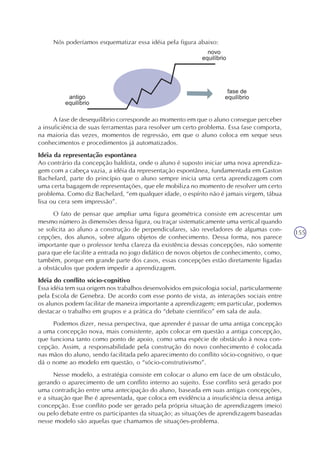 155
Nós poderíamos esquematizar essa idéia pela figura abaixo:
A fase de desequilíbrio corresponde ao momento em que o aluno consegue perceber
a insuficiência de suas ferramentas para resolver um certo problema. Essa fase comporta,
na maioria das vezes, momentos de regressão, em que o aluno coloca em xeque seus
conhecimentos e procedimentos já automatizados.
Idéia da representação espontânea
Ao contrário da concepção baldista, onde o aluno é suposto iniciar uma nova aprendiza-
gem com a cabeça vazia, a idéia da representação espontânea, fundamentada em Gaston
Bachelard, parte do princípio que o aluno sempre inicia uma certa aprendizagem com
uma certa bagagem de representações, que ele mobiliza no momento de resolver um certo
problema. Como diz Bachelard, “em qualquer idade, o espírito não é jamais virgem, tábua
lisa ou cera sem impressão”.
O fato de pensar que ampliar uma figura geométrica consiste em acrescentar um
mesmo número às dimensões dessa figura, ou traçar sistematicamente uma vertical quando
se solicita ao aluno a construção de perpendiculares, são reveladores de algumas con-
cepções, dos alunos, sobre alguns objetos de conhecimento. Dessa forma, nos parece
importante que o professor tenha clareza da existência dessas concepções, não somente
para que ele facilite a entrada no jogo didático de novos objetos de conhecimento, como,
também, porque em grande parte dos casos, essas concepções estão diretamente ligadas
a obstáculos que podem impedir a aprendizagem.
Idéia do conflito sócio-cognitivo
Essa idéia tem sua origem nos trabalhos desenvolvidos em psicologia social, particularmente
pela Escola de Genebra. De acordo com esse ponto de vista, as interações sociais entre
os alunos podem facilitar de maneira importante a aprendizagem; em particular, podemos
destacar o trabalho em grupos e a prática do “debate científico” em sala de aula.
Podemos dizer, nessa perspectiva, que aprender é passar de uma antiga concepção
a uma concepção nova, mais consistente, após colocar em questão a antiga concepção,
que funciona tanto como ponto de apoio, como uma espécie de obstáculo à nova con-
cepção. Assim, a responsabilidade pela construção do novo conhecimento é colocada
nas mãos do aluno, sendo facilitada pelo aparecimento do conflito sócio-cognitivo, o que
dá o nome ao modelo em questão, o “sócio-construtivismo”.
Nesse modelo, a estratégia consiste em colocar o aluno em face de um obstáculo,
gerando o aparecimento de um conflito interno ao sujeito. Esse conflito será gerado por
uma contradição entre uma antecipação do aluno, baseada em suas antigas concepções,
e a situação que lhe é apresentada, que coloca em evidência a insuficiência dessa antiga
concepção. Esse conflito pode ser gerado pela própria situação de aprendizagem (meio)
ou pelo debate entre os participantes da situação; as situações de aprendizagem baseadas
nesse modelo são aquelas que chamamos de situações-problema.
 