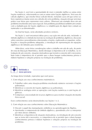 14
Matemática nas migrações e em fenômenos cotidianos
Definindo o
nosso percurso
Ao longo desta Unidade, esperamos que você possa:
1. Com relação aos seus conhecimentos matemáticos:
• Trabalhar sobre uma situação-problema envolvendo números racionais e frações
polinomiais.
• Identificar o conceito de frações algébricas ou polinomiais.
• Identificar analogias entre as operações com frações numéricas e com frações al-
gébricas.
• Comprovar a necessidade de recursos algébricos para resolver situações do mundo
físico-social.
Esses conhecimentos serão desenvolvidos nas Seções 1 e 2.
2. Com relação aos seus conhecimentos sobre Educação Matemática:
• Discutir o papel das manipulações simbólicas na aprendizagem da Álgebra.
• Aprofundar a compreensão do símbolo algébrico, aprendendo a ler e a interpretar
por meio desses símbolos.
• Identificar a importância de situações motivadoras, na introdução de um conceito
que se torne útil e necessário, e a importância de se permitir que o aluno busque
conhecimentos prévios e elabore hipóteses e soluções próprias na resolução de
problemas.
Na Seção 2, você terá a oportunidade de rever e entender melhor as somas entre
frações numéricas, relacionando-as com as somas entre frações algébricas. Verá usos do
cálculo algébrico, que envolve letras (cálculo literal), incluindo casos em que certos va-
lores repetem-se muitas vezes nos cálculos de certo problema, situação em que será mais
prático usar letras para representar esses valores. Observará um exemplo disso em um
problema envolvendo uma nave espacial. Este problema possibilitará também um contato
com a multiplicação de frações algébricas e a simplificação de algum fator comum ao
numerador e ao denominador.
Ao final da Seção, serão abordados produtos notáveis.
Na Seção 3, você encontrará idéias para a sua ação em sala de aula, incluindo: o
método algébrico e o método da inversão na resolução de problemas algébricos; discussão
sobre conceitos e procedimentos relacionados a frações, explorando-se esquemas, verba-
lizações e situações-problema adequadas; a introdução de representações de equações
algébricas e de métodos para resolvê-las.
Além disso, serão feitas considerações sobre o trabalho em sala de aula, do ponto
de vista da Educação Matemática, dando destaque à importância de se trabalhar, na in-
trodução de um conceito, situações motivadoras que tornem o conceito útil e necessário;
bem como à importância de se permitir que o aluno busque conhecimentos prévios e
elabore hipóteses e soluções próprias na resolução de problemas.
 
