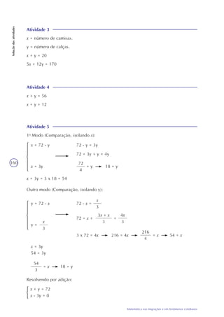 160
Matemática nas migrações e em fenômenos cotidianos
Soluçãodasatividades
Atividade 3
x = número de camisas.
y = número de calças.
x + y = 20
5x + 12y = 170
Atividade 4
x + y = 56
x = y + 12
Atividade 5
1o
Modo (Comparação, isolando x):
72
4
= yx = 3y
x = 72 - y 72 - y = 3y
72 = 3y + y = 4y
18 = y
x = 3y = 3 x 18 = 54
Outro modo (Comparação, isolando y):
x
3
3 x 72 = 4x
y =
y = 72 - x 72 - x =
216 = 4x
x = 3y
54 = 3y
x
3
72 = x +
3x + x
3
=
4x
3
216
4
= x 54 = x
54
3
= x 18 = y
Resolvendo por adição:
x + y = 72
x - 3y = 0
 