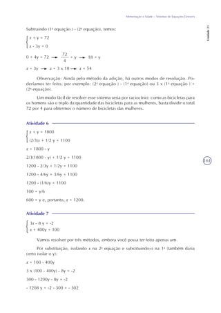 161
Alimentação e Saúde – Sistemas de Equações Lineares
Unidade23
Subtraindo (1a
equação ) - (2a
equação), temos:
x + y = 72
x - 3y = 0
0 + 4y = 72
72
4
= y 18 = y
x = 3y x = 3 x 18 x = 54
Observação: Ainda pelo método da adição, há outros modos de resolução. Po-
deríamos ter feito, por exemplo: (2a
equação ) - (1a
equação) ou 3 x (1a
equação ) +
(2a
equação).
Um modo fácil de resolver esse sistema seria por raciocínio: como as bicicletas para
os homens são o triplo da quantidade das bicicletas para as mulheres, basta dividir o total
72 por 4 para obtermos o número de bicicletas das mulheres.
Atividade 6
x + y = 1800
(2/3)x + 1/2 y = 1100
x = 1800 - y
2/3(1800 - y) + 1/2 y = 1100
1200 - 2/3y + 1/2y = 1100
1200 - 4/6y + 3/6y = 1100
1200 - (1/6)y = 1100
100 = y/6
600 = y e, portanto, x = 1200.
Atividade 7
3x - 8 y = -2
x + 400y = 100
Vamos resolver por três métodos, embora você possa ter feito apenas um.
Por substituição, isolando x na 2a
equação e substituindo-o na 1a
(também daria
certo isolar o y):
x = 100 - 400y
3 x (100 - 400y) - 8y = -2
300 - 1200y - 8y = -2
- 1208 y = -2 - 300 = - 302
 