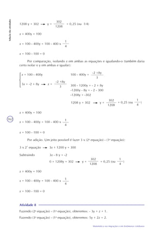 162
Matemática nas migrações e em fenômenos cotidianos
Soluçãodasatividades
1208 y = 302 y =
302
1208
= 0,25 (ou 1/4)
x + 400y = 100
x = 100 - 400y = 100 - 400 x
1
4
x = 100 - 100 = 0
Por adição. Um jeito possível é fazer 3 x (2a
equação) - (1a
equação):
3 x 2ª equação 3x + 1200 y = 300
Subtraindo 3x - 8 y = -2
0 + 1208y = 302 y =
302
1208
= 0,25 (ou )
1
4
x + 400y = 100
x = 100 - 400y = 100 - 400 x
1
4
x = 100 - 100 = 0
Atividade 8
Fazendo (2a
equação) - (1a
equação), obteremos: - 3y + z = 1.
Fazendo (3a
equação) - (1a
equação), obteremos: 5y + 2z = 2.
Por comparação, isolando x em ambas as equações e igualando-o (também daria
certo isolar o y em ambas e igualar):
x + 400y = 100
x = 100 - 400y = 100 - 400 x
1
4
x = 100 - 100 = 0
x = 100 - 400y
3x = -2 + 8y x =
-2 +8y
3
100 - 400y =
-2 +8y
3
300 - 1200y = - 2 + 8y
-1200y - 8y = - 2 - 300
-1208y = -302
1208 y = 302 y =
302
1208
= 0,25 (ou )
1
4
 