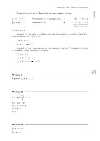163
Alimentação e Saúde – Sistemas de Equações Lineares
Unidade23
Resolvemos o sistema de duas incógnitas, por qualquer método:
- 3y + z = 1 Multiplicando a 1a
equação por 2 -6y + 2z = 2
5y + 2z = 2 Subtraindo a 2a
5y + 2z = 2
-11y + 0 = 0
Portanto y = 0
Substituindo esse valor em qualquer uma das duas equações, teremos o valor de z.
Vamos substituir em - 3y + z = 1:
-3 x 0 + z = 1
0 + z = 1 z = 1
Substituindo esses valores de y e de z em qualquer uma das três equações, teremos
o valor de x. Vamos substituir na primeira:
x + y + z = 1
x + 0 + 1 = 1
x = 1 - 1 = 0 x = 0
Atividade 9
A 90/60 ou A 1 1/2
Atividade 11
x + 2y = -1
x - y = 5
Atividade 10
19t
2
< 24p = 100 -
100 - 9,5t < 24
100 - 24 < 9,5 t
76 < 9,5 t
8 < t
 