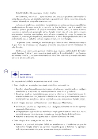 166
Matemática nas migrações e em fenômenos cotidianos
Esta Unidade está organizada em três Seções:
Inicialmente, na Seção 1, apresentamos uma situação-problema envolvendo o
tema: Função linear, um modelo matemático presente em vários contextos, introdu-
zindo a Matemática integrada ao mundo real.
A Seção 2 explora os conteúdos matemáticos presentes na situação-problema,
sendo o centro de nossa atenção o conceito de função linear, que é o modelo ma-
temático para os problemas de proporcionalidade (Dante, 2002), e, dessa maneira,
seguindo o caminho da proporção para a função linear, não só serão acrescentados
novos conhecimentos, mas também reforçados os conceitos de razão, de proporção,
seqüências, construção de gráficos, dentre outros. A idéia de proporcionalidade é um
instrumento para o trabalho com as noções de variável e de função.
Sugestões para a realização da transposição didática serão analisadas na Seção
3, por meio da proposição de situações-problema possíveis de serem realizadas em
sala de aula.
Professor, é interessante que você retome o que estudou, na Unidade 5 do Cader-
no de Teoria e Prática 2, sobre construção de gráficos. E, na Unidade 11 do Caderno
de Teoria e Prática 3, você encontrará muitas atividades sobre relação entre variáveis,
função e plano cartesiano.
Definindo o
nosso percurso
Ao longo desta Unidade, esperamos que você possa:
1. Com relação ao seu conhecimento de conteúdos matemáticos:
• Resolver situações-problema relacionadas a fenômenos, identificando as variáveis
envolvidas e as relações de interdependência entre essas grandezas.
• Construir modelos matemáticos para prever e observar o comportamento de fe-
nômenos do mundo real, evoluindo da idéia de uma relação diretamente propor-
cional entre as grandezas, para a sistematização do conceito de função linear.
2. Com relação aos seus conhecimentos sobre Educação Matemática:
• Continuar a análise da importância das situações-problema no ensino-aprendi-
zagem da Matemática.
• Compreender o significado do domínio da linguagem matemática nos dias atuais,
especificamente em relação ao conceito de função (Texto de Referência).
• Retomar a discussão de algumas idéias sobre o currículo em rede.
3. Com relação à sua atuação em sala de aula:
• Conhecer e produzir situações didáticas, envolvendo o conceito de proporcio-
nalidade e função linear e os aspectos relevantes para o domínio e a operacio-
nalização deste conceito pelos alunos em situações cotidianas.
 