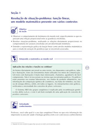 167
Seção 1
Resolução de situação-problema: função linear,
um modelo matemático presente em vários contextos
• Observar o comportamento de fenômenos do mundo real, especificamente os que ex-
pressam uma relação proporcional entre as grandezas envolvidas.
• Resolver situações-problema, analisando as relações diretamente proporcionais no
comportamento de variáveis envolvidas em um determinado fenômeno.
• Entender a representação gráfica da função linear como um dos modelos matemáticos
para o estudo da variação de grandezas que se encontram associadas.
Objetivo
da seção
Integrando a matemática ao mundo real
Aplicações das relações e funções no cotidiano2
Ao lermos diariamente um jornal ou uma revista, nos deparamos com gráficos, tabe-
las e ilustrações. Estes são instrumentos muito utilizados nos meios de comunicação.
Um texto com ilustrações é muito mais interessante, chamativo, agradável e de fácil
compreensão. Não é só nos jornais ou revistas que encontramos gráficos. Os gráficos
estão presentes nos exames laboratoriais, nos rótulos de produtos alimentícios, nas
informações de composição química de cosméticos, nas bulas de remédios, nas fatu-
ras de energia elétrica, enfim, em todos os lugares. Ao interpretarmos estes gráficos,
verificamos a necessidade dos conceitos de plano cartesiano.
O Sistema ABO dos grupos sangüíneos é explicado pela recombinação genéti-
ca dos alelos (a,b,o), e este é um bom exemplo de uma aplicação do conceito de
produto cartesiano.
2. Adaptado do texto extraído da página http://pessoal.sercomtel.com.br/matematica/medio.
Professor, você sabe qual é o seu tipo sangüíneo? Pense no que esta informação tão
importante na área de saúde e biologia genética tem a ver com nossos conhecimentos
Articulando
conhecimentos
 