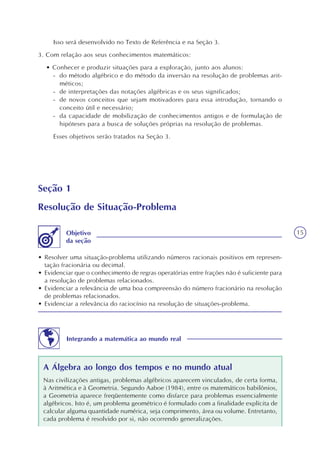15
Seção 1
Resolução de Situação-Problema
• Resolver uma situação-problema utilizando números racionais positivos em represen-
tação fracionária ou decimal.
• Evidenciar que o conhecimento de regras operatórias entre frações não é suficiente para
a resolução de problemas relacionados.
• Evidenciar a relevância de uma boa compreensão do número fracionário na resolução
de problemas relacionados.
• Evidenciar a relevância do raciocínio na resolução de situações-problema.
Objetivo
da seção
Isso será desenvolvido no Texto de Referência e na Seção 3.
3. Com relação aos seus conhecimentos matemáticos:
• Conhecer e produzir situações para a exploração, junto aos alunos:
- do método algébrico e do método da inversão na resolução de problemas arit-
méticos;
- de interpretações das notações algébricas e os seus significados;
- de novos conceitos que sejam motivadores para essa introdução, tornando o
conceito útil e necessário;
- da capacidade de mobilização de conhecimentos antigos e de formulação de
hipóteses para a busca de soluções próprias na resolução de problemas.
Esses objetivos serão tratados na Seção 3.
Integrando a matemática ao mundo real
A Álgebra ao longo dos tempos e no mundo atual
Nas civilizações antigas, problemas algébricos aparecem vinculados, de certa forma,
à Aritmética e à Geometria. Segundo Aaboe (1984), entre os matemáticos babilônios,
a Geometria aparece freqüentemente como disfarce para problemas essencialmente
algébricos. Isto é, um problema geométrico é formulado com a finalidade explícita de
calcular alguma quantidade numérica, seja comprimento, área ou volume. Entretanto,
cada problema é resolvido por si, não ocorrendo generalizações.
 