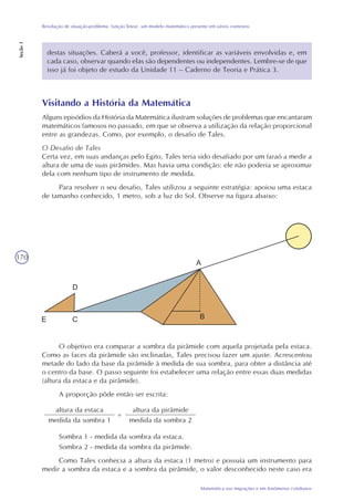 170
Matemática nas migrações e em fenômenos cotidianos
Resolução de situação-problema: função linear, um modelo matemático presente em vários contextos
Seção1
destas situações. Caberá a você, professor, identificar as variáveis envolvidas e, em
cada caso, observar quando elas são dependentes ou independentes. Lembre-se de que
isso já foi objeto de estudo da Unidade 11 – Caderno de Teoria e Prática 3.
Visitando a História da Matemática
Alguns episódios da História da Matemática ilustram soluções de problemas que encantaram
matemáticos famosos no passado, em que se observa a utilização da relação proporcional
entre as grandezas. Como, por exemplo, o desafio de Tales.
O Desafio de Tales
Certa vez, em suas andanças pelo Egito, Tales teria sido desafiado por um faraó a medir a
altura de uma de suas pirâmides. Mas havia uma condição: ele não poderia se aproximar
dela com nenhum tipo de instrumento de medida.
Para resolver o seu desafio, Tales utilizou a seguinte estratégia: apoiou uma estaca
de tamanho conhecido, 1 metro, sob a luz do Sol. Observe na figura abaixo:
O objetivo era comparar a sombra da pirâmide com aquela projetada pela estaca.
Como as faces da pirâmide são inclinadas, Tales precisou fazer um ajuste. Acrescentou
metade do lado da base da pirâmide à medida de sua sombra, para obter a distância até
o centro da base. O passo seguinte foi estabelecer uma relação entre essas duas medidas
(altura da estaca e da pirâmide).
A proporção pôde então ser escrita:
altura da estaca
medida da sombra 1
=
altura da pirâmide
medida da sombra 2
Sombra 1 - medida da sombra da estaca.
Sombra 2 - medida da sombra da pirâmide.
Como Tales conhecia a altura da estaca (1 metro) e possuía um instrumento para
medir a sombra da estaca e a sombra da pirâmide, o valor desconhecido neste caso era
 