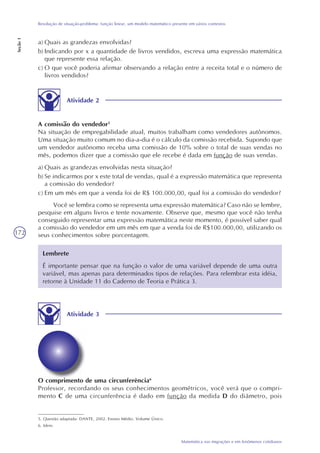 172
Matemática nas migrações e em fenômenos cotidianos
Resolução de situação-problema: função linear, um modelo matemático presente em vários contextos
Seção1
a) Quais as grandezas envolvidas?
b) Indicando por x a quantidade de livros vendidos, escreva uma expressão matemática
que represente essa relação.
c) O que você poderia afirmar observando a relação entre a receita total e o número de
livros vendidos?
Atividade 2
A comissão do vendedor5
Na situação de empregabilidade atual, muitos trabalham como vendedores autônomos.
Uma situação muito comum no dia-a-dia é o cálculo da comissão recebida. Supondo que
um vendedor autônomo receba uma comissão de 10% sobre o total de suas vendas no
mês, podemos dizer que a comissão que ele recebe é dada em função de suas vendas.
a) Quais as grandezas envolvidas nesta situação?
b) Se indicarmos por x este total de vendas, qual é a expressão matemática que representa
a comissão do vendedor?
c) Em um mês em que a venda foi de R$ 100.000,00, qual foi a comissão do vendedor?
Você se lembra como se representa uma expressão matemática? Caso não se lembre,
pesquise em alguns livros e tente novamente. Observe que, mesmo que você não tenha
conseguido representar uma expressão matemática neste momento, é possível saber qual
a comissão do vendedor em um mês em que a venda foi de R$100.000,00, utilizando os
seus conhecimentos sobre porcentagem.
5. Questão adaptada: DANTE, 2002. Ensino Médio. Volume Único.
6. Idem.
Lembrete
É importante pensar que na função o valor de uma variável depende de uma outra
variável, mas apenas para determinados tipos de relações. Para relembrar esta idéia,
retorne à Unidade 11 do Caderno de Teoria e Prática 3.
Atividade 3
O comprimento de uma circunferência6
Professor, recordando os seus conhecimentos geométricos, você verá que o compri-
mento C de uma circunferência é dado em função da medida D do diâmetro, pois
 