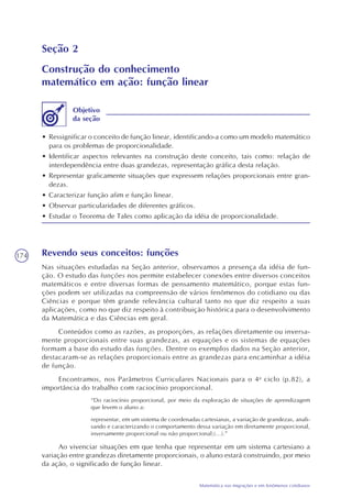 174
Matemática nas migrações e em fenômenos cotidianos
Seção 2
Construção do conhecimento
matemático em ação: função linear
• Ressignificar o conceito de função linear, identificando-a como um modelo matemático
para os problemas de proporcionalidade.
• Identificar aspectos relevantes na construção deste conceito, tais como: relação de
interdependência entre duas grandezas, representação gráfica desta relação.
• Representar graficamente situações que expressem relações proporcionais entre gran-
dezas.
• Caracterizar função afim e função linear.
• Observar particularidades de diferentes gráficos.
• Estudar o Teorema de Tales como aplicação da idéia de proporcionalidade.
Objetivo
da seção
Revendo seus conceitos: funções
Nas situações estudadas na Seção anterior, observamos a presença da idéia de fun-
ção. O estudo das funções nos permite estabelecer conexões entre diversos conceitos
matemáticos e entre diversas formas de pensamento matemático, porque estas fun-
ções podem ser utilizadas na compreensão de vários fenômenos do cotidiano ou das
Ciências e porque têm grande relevância cultural tanto no que diz respeito a suas
aplicações, como no que diz respeito à contribuição histórica para o desenvolvimento
da Matemática e das Ciências em geral.
Conteúdos como as razões, as proporções, as relações diretamente ou inversa-
mente proporcionais entre suas grandezas, as equações e os sistemas de equações
formam a base do estudo das funções. Dentre os exemplos dados na Seção anterior,
destacaram-se as relações proporcionais entre as grandezas para encaminhar a idéia
de função.
Encontramos, nos Parâmetros Curriculares Nacionais para o 4o
ciclo (p.82), a
importância do trabalho com raciocínio proporcional.
“Do raciocínio proporcional, por meio da exploração de situações de aprendizagem
que levem o aluno a:
representar, em um sistema de coordenadas cartesianas, a variação de grandezas, anali-
sando e caracterizando o comportamento dessa variação em diretamente proporcional,
inversamente proporcional ou não proporcional;(...).”
Ao vivenciar situações em que tenha que representar em um sistema cartesiano a
variação entre grandezas diretamente proporcionais, o aluno estará construindo, por meio
da ação, o significado de função linear.
 