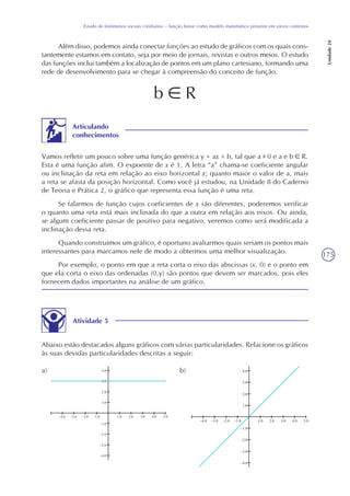 175
Estudo de fenômenos sociais cotidianos – função linear como modelo matemático presente em vários contextos
Unidade24
Além disso, podemos ainda conectar funções ao estudo de gráficos com os quais cons-
tantemente estamos em contato, seja por meio de jornais, revistas e outros meios. O estudo
das funções inclui também a localização de pontos em um plano cartesiano, formando uma
rede de desenvolvimento para se chegar à compreensão do conceito de função.
Vamos refletir um pouco sobre uma função genérica y = ax + b, tal que a 0 e a e b R.
Esta é uma função afim. O expoente de x é 1. A letra “a” chama-se coeficiente angular
ou inclinação da reta em relação ao eixo horizontal x; quanto maior o valor de a, mais
a reta se afasta da posição horizontal. Como você já estudou, na Unidade 8 do Caderno
de Teoria e Prática 2, o gráfico que representa essa função é uma reta.
Se falarmos de função cujos coeficientes de x são diferentes, poderemos verificar
o quanto uma reta está mais inclinada do que a outra em relação aos eixos. Ou ainda,
se algum coeficiente passar de positivo para negativo, veremos como será modificada a
inclinação dessa reta.
Quando construímos um gráfico, é oportuno avaliarmos quais seriam os pontos mais
interessantes para marcamos nele de modo a obtermos uma melhor visualização.
Por exemplo, o ponto em que a reta corta o eixo das abscissas (x, 0) e o ponto em
que ela corta o eixo das ordenadas (0,y) são pontos que devem ser marcados, pois eles
fornecem dados importantes na análise de um gráfico.
Articulando
conhecimentos
b R
Atividade 5
Abaixo estão destacados alguns gráficos com várias particularidades. Relacione os gráficos
às suas devidas particularidades descritas a seguir:
a) b)
 