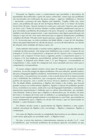 16
Matemática nas migrações e em fenômenos cotidianos
Resolução de Situação-Problema
Seção1
Pensando na Álgebra como o conhecimento que possibilita a descoberta de
quantidades desconhecidas a partir de outras conhecidas, vemos que tais problemas
são encontrados em civilizações de povos antigos – egípcios, babilônios e chineses
– mostrando a presença de uma Álgebra sem símbolos. Tropfke (1980) cita, entre
outros, um problema de regra de três do Papirus Rhind: Com 3 1/2 hekat1
de farinha
foram feitos 80 pães. Quanta farinha foi usada para cada pão? Quantos pães podem
ser feitos com 1 hekat de farinha? Hindus e árabes também trabalharam com tais re-
gras vinculadas a problemas de produção e de juros. Em geral, os antigos trabalharam
também com divisão proporcional, o que representava uma ligeira generalização em
relação à regra de três. Esse autor menciona que os egípcios dominavam o problema
complexo de dividir 700 pães entre quatro pessoas, segundo as relações 2/3, 1/2 , 1/3
e 1/4. Acrescenta que, na vida econômica da Idade Média, a regra de três desempe-
nhava um papel importante no cálculo de preços, na troca de mercadorias, no cálculo
de relações entre unidades de massa e peso, etc.
Outro método relacionado a resolver tarefas algébricas sem o uso de símbolos era
o método da falsa posição. Um antigo texto babilônico traz a tarefa: A largura de um
retângulo é 3/4 do seu comprimento, a diagonal vale 40. Quanto vale o comprimento
e quanto vale a largura? O texto trazia a sugestão: ponha o comprimento igual a 1 e
a largura a 3/4. Isso implicava, possivelmente, atribuir falsos valores ao comprimento
e à largura. A diagonal seria obtida como 1,15 (por Pitágoras), correspondente ao
comprimento 1; mas, sendo 40 a diagonal real, seria calculado um novo valor para o
comprimento correspondente.
Os povos antigos sabiam resolver vários tipos de equações surgidas de variados
contextos. As escritas antigas de alguns problemas e de suas soluções, quando traduzi-
das para a linguagem algébrica moderna, transformam-se em expressões extremamente
complicadas, com parênteses encaixados, e não se pode deixar de ficar impressionado
com a habilidade dos babilônios, que conseguiam reduzir tais expressões a formas
padrões de equações, sem o auxílio de nossas técnicas algébricas (Aaboe, 1984, p.
38). Na Idade Média, predominou a Álgebra dos hindus e dos árabes, que fizeram
grandes avanços no conhecimento algébrico, ligados à solução de problemas geomé-
tricos, econômicos ou outros, ainda sem o uso da linguagem matemática. Lentamente,
apareceram representações e símbolos para os valores desconhecidos, por exemplo,
com Diofante. Pode-se dizer que a Álgebra se desenvolveu por 34 séculos (18 antes
de Cristo e 16 depois de Cristo) sem os símbolos e as manipulações que temos hoje,
os quais foram surgindo gradativamente e consolidaram-se com Viète, que estabeleceu
novos fundamentos para a Álgebra no século XVI (reveja o que foi mencionado no
Módulo 1, sobre Diofante e Viète).
Os últimos séculos viram o aparecimento da Álgebra Moderna e uma surpre-
endente articulação da Álgebra com a tecnologia – Álgebra e máquinas, Álgebra e
computação.
Um ramo da Álgebra iniciado na antigüidade desenvolveu-se nos últimos séculos
e tem várias aplicações na sociedade atual – a Álgebra Linear.
De fato, a teoria das matrizes e determinantes remonta ao século 2 a.C., com
os babilônios, que resolviam problemas de produção agrícola vinculados ao que
1. Hekat é uma medida antiga dos egípcios.
 