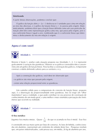 179
Estudo de fenômenos sociais cotidianos – função linear como modelo matemático presente em vários contextos
Unidade24
Sintetizando
A partir destas observações, podemos concluir que:
O gráfico da função afim y = 2x + 3 deslocou-se 3 unidades para cima em relação
ao eixo das abscissas, e o gráfico da função linear y = 2x passou pela origem. Mate-
maticamente, podemos dizer que a função linear definida como um caso particular da
função afim tem como representação gráfica uma reta, que passa pela origem, pois o
seu coeficiente linear é igual a zero. Lembrando que é o coeficiente linear que deter-
mina o deslocamento da reta em relação à origem.
Agora é com você!
Atividade 6
Retorne à Seção 1, analise cada situação proposta nas Atividades 1, 2, 3 e represente
graficamente a variação das grandezas. Observe se os gráficos construídos têm a caracte-
rística de um gráfico de função linear. Para facilitar a construção dos gráficos, é importante
construir a tabela definindo valores para as variáveis x e y.
Após a construção dos gráficos, você deve ter observado que:
- os gráficos são retas que passam pela origem;
- existe uma relação proporcional entre as grandezas.
Um caminho válido para a compreensão do conceito de função linear, proposto
aqui, é a observação da proporcionalidade entre grandezas. Isto irá exigir um “olhar
matemático” para a realidade, o que pode contribuir no seu processo de construção de
conhecimentos de um modo geral, e uma melhor e mais sistemática percepção dos fenô-
menos que ocorrem na realidade.
Atividade 7
O lixo metálico
Jogamos fora muitos metais. Quase do que se acumula no lixo é metal. Esse lixo
1
10
é constituído em sua maior parte por latas de conserva. As latas de bebida, confecciona-
das em alumínio, representam um centésimo do volume deste lixo. Pesquisas revelam
que, em países industrializados, cada pessoa usa, em média, 26 kg de alumínio por ano.
 