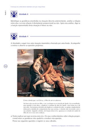 182
Matemática nas migrações e em fenômenos cotidianos
Construção do conhecimento matemático em ação: função linear
Seção2
Atividade 8
Identifique as grandezas envolvidas na situação descrita anteriormente, analise a relação
entre elas e se esta relação é diretamente proporcional ou não. Após esta análise, diga se
a função representada nesta situação é linear ou não.
Atividade 9
A Atividade a seguir traz uma situação matemática ilustrada por uma lenda. Acompanhe
a estória e observe as questões propostas:
Conta a lenda que, na Grécia, o filho de um rei adoeceu.
Na busca da cura de seu filho, o rei, ao dirigir-se ao oráculo de Apolo, foi aconselhado,
para agradar a esse deus, a duplicar o volume do altar de Apolo, cuja forma era a de
um cubo. Na tentativa infrutífera de duplicar o volume do altar, os gregos simplesmente
dobraram a medida do comprimento das suas arestas, o mesmo não ocorrendo com o
seu volume. Segundo a lenda, em função desse erro, agravou-se o estado de saúde do
filho do rei e esse veio a falecer.
a) Tente explicar por que ocorreu este erro. Os seus conhecimentos sobre relação propor-
cional entre as grandezas irão ajudá-lo a resolver esta questão.
Pense nas seguintes questões e registre os seus cálculos.
 