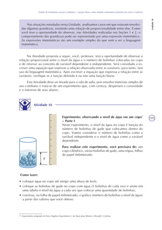 185
Estudo de fenômenos sociais cotidianos – função linear como modelo matemático presente em vários contextos
Unidade24
Nas situações estudadas nesta Unidade, analisamos casos em que estavam envolvi-
das algumas grandezas, existindo uma relação de proporcionalidade entre elas. Como
você teve a oportunidade de observar, nas Atividades realizadas nas Seções 1 e 2, o
comportamento das grandezas pode ser representado por uma expressão matemática.
As expressões matemáticas são um exemplo simples do que vem a ser a linguagem
matemática.
Na Atividade proposta a seguir, você, professor, terá a oportunidade de observar a
relação proporcional entre o nível da água e o número de bolinhas colocadas no copo
e de retornar ao conceito de variável dependente e independente. Será convidado a es-
crever uma equação que expresse a relação observada entre as variáveis, para tanto, fará
uso da linguagem matemática. Após escrever a equação que expressa a relação entre as
variáveis, verifique se a função definida é ou não uma função linear.
Esta Atividade deve ser levada para a sala de aula, pois envolve materiais simples de
uso cotidiano e trata-se de um experimento que, com certeza, despertará a curiosidade
e o interesse de seus alunos.
Atividade 10
Experimento: observando o nível de água em um copo7
– Parte I
Neste experimento, o nível da água no copo é função do
número de bolinhas de gude que colocamos dentro do
copo. Vamos considerar o número de bolinhas como a
variável independente e o nível de água como a variável
dependente.
Para realizar este experimento, você precisará de: um
copo cilíndrico, várias bolinhas de gude, uma régua, folhas
de papel milimetrado.
7. Experimento adaptado do livro Algebra Experiments I, de Mary Jean Winter e Ronald J. Carlson.
Como fazer:
• coloque água no copo até atingir uma altura de 6cm;
• coloque as bolinhas de gude no copo com água (5 bolinhas de cada vez) e anote em
uma tabela o nível da água a cada vez que colocar uma quantidade de bolinhas;
• construa, na folha de papel milimetrado, o gráfico (número de bolinhas x nível da água)
a partir dos valores que você obteve.
 