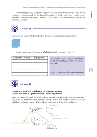 187
Estudo de fenômenos sociais cotidianos – função linear como modelo matemático presente em vários contextos
Unidade24
A Atividade proposta a seguir traz alguns conceitos geométricos, e você e seus alunos
terão que relembrar o cálculo da diagonal do cubo. E, ainda, observar a relação entre a
medida da aresta e a medida da diagonal, calculando a constante de proporcionalidade
entre estas variáveis.
Atividade 11
Considere um cubo de lado medindo x de aresta e diagonal correspondente y:
Agora é com você: Complete a tabela observando a relação entre y e x:
x(medida da aresta) y(diagonal) Ao concluir a tabela, calcule o quociente
de proporcionalidade entre o valor das
variáveis:
y
x
= = =
y
x
= (constante de proporcionalidade).
Atividade 12
Revivendo a história – Experimente você fazer os mesmos
cálculos que Tales fez para encontrar a altura da pirâmide
A certa hora do dia, o sol, incidindo sobre o topo de uma pirâmide, projeta uma sombra
de 225 m. No mesmo instante, a sombra de uma estaca com 21 cm de altura, localizada
ao lado da pirâmide, mede 140 cm. Neste caso, qual a altura desta pirâmide?
 
