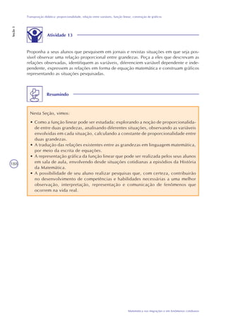 188
Matemática nas migrações e em fenômenos cotidianos
Transposição didática: proporcionalidade, relação entre variáveis, função linear, construção de gráficos
Seção3
Atividade 13
Proponha a seus alunos que pesquisem em jornais e revistas situações em que seja pos-
sível observar uma relação proporcional entre grandezas. Peça a eles que descrevam as
relações observadas, identifiquem as variáveis, diferenciem variável dependente e inde-
pendente, expressem as relações em forma de equação matemática e construam gráficos
representando as situações pesquisadas.
Resumindo
Nesta Seção, vimos:
• Como a função linear pode ser estudada: explorando a noção de proporcionalida-
de entre duas grandezas, analisando diferentes situações, observando as variáveis
envolvidas em cada situação, calculando a constante de proporcionalidade entre
duas grandezas.
• A tradução das relações existentes entre as grandezas em linguagem matemática,
por meio da escrita de equações.
• A representação gráfica da função linear que pode ser realizada pelos seus alunos
em sala de aula, envolvendo desde situações cotidianas a episódios da História
da Matemática.
• A possibilidade de seu aluno realizar pesquisas que, com certeza, contribuirão
no desenvolvimento de competências e habilidades necessárias a uma melhor
observação, interpretação, representação e comunicação de fenômenos que
ocorrem na vida real.
 