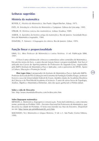 189
Estudo de fenômenos sociais cotidianos – função linear como modelo matemático presente em vários contextos
Unidade24
Leituras sugeridas
História da matemática
BOYER, C. História da Matemática. São Paulo: Edgard Becher, Edusp, 1975.
EVES, H. Introdução a História da Matemática. Campinas: Editora da Unicamp, 1995.
STRUIK, D. História concisa das matemáticas. Lisboa: Gradiva, 1989.
AABOE, A. Episódios da história antiga da matemática. Rio de Janeiro: Sociedade Brasi-
leira de Matemática (esgotado), 1984.
DANTZIG, T. Número: A linguagem da ciência. Rio de Janeiro: Zahar, 1970.
Função linear e proporcionalidade
LIMA, E.L. Meu Professor de Matemática e outras histórias. 3a
ed: Publicação SBM,
1997.
O livro é uma coletânea de crônicas e comentários sobre conteúdos de Matemática.
Em um dos textos do livro, o autor discute função linear e proporcionalidade. Este livro é
utilizado nos Cursos de Aperfeiçoamento de Professores do Segundo Grau, organizados
pelo IMPA (Instituto de Matemática Pura e Aplicada), com o patrocínio de VITAE, Apoio
à Cultura, Educação e Promoção Social.
Elon Lages Lima é pesquisador do Instituto de Matemática Pura e Aplicada (IMPA).
Professor da Escola de Pós-Graduação em Economia da Fundação Getúlio Vargas, professor
honoris-causa da Universidade Federal do Ceará, membro titular da Academia Brasileira
de Ciências e da Third World Academy of Sciences. É autor de vários livros de Topologia,
Análise, Álgebra e Matemática Elementar, dois dos quais ganharam o Prêmio Jabuti.
Sobre a vida de Descartes
Site: http://www.mundodosfilosofos.com.br/descartes.htm
Sobre linguagem matemática
MENEZES, L. Matemática, linguagem e comunicação. Texto da Conferência, com o mesmo
nome, proferida no ProfMat 1999 – Encontro Nacional de Professores de Matemática, que
decorreu na cidade de Portimão. O texto está inserido nas Atas do Encontro. Disponível
no site: http://www.ipv.pt/millenium/20_ect3.htm.
MACHADO, N.J. Matemática e Língua Materna. 5a
ed. v.1. São Paulo: Cortez Editora,
1990.
 