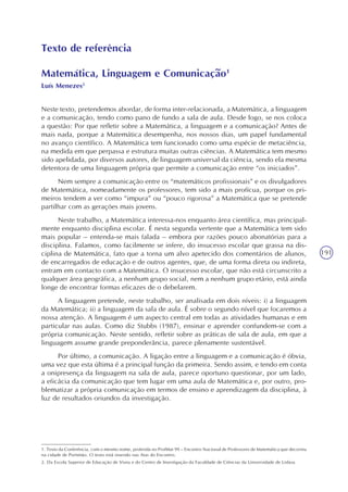 191
Texto de referência
Matemática, Linguagem e Comunicação1
Luís Menezes2
Neste texto, pretendemos abordar, de forma inter-relacionada, a Matemática, a linguagem
e a comunicação, tendo como pano de fundo a sala de aula. Desde logo, se nos coloca
a questão: Por que refletir sobre a Matemática, a linguagem e a comunicação? Antes de
mais nada, porque a Matemática desempenha, nos nossos dias, um papel fundamental
no avanço científico. A Matemática tem funcionado como uma espécie de metaciência,
na medida em que perpassa e estrutura muitas outras ciências. A Matemática tem mesmo
sido apelidada, por diversos autores, de linguagem universal da ciência, sendo ela mesma
detentora de uma linguagem própria que permite a comunicação entre “os iniciados”.
Nem sempre a comunicação entre os “matemáticos profissionais” e os divulgadores
de Matemática, nomeadamente os professores, tem sido a mais profícua, porque os pri-
meiros tendem a ver como “impura” ou “pouco rigorosa” a Matemática que se pretende
partilhar com as gerações mais jovens.
Neste trabalho, a Matemática interessa-nos enquanto área científica, mas principal-
mente enquanto disciplina escolar. É nesta segunda vertente que a Matemática tem sido
mais popular – entenda-se mais falada – embora por razões pouco abonatórias para a
disciplina. Falamos, como facilmente se infere, do insucesso escolar que grassa na dis-
ciplina de Matemática, fato que a torna um alvo apetecido dos comentários de alunos,
de encarregados de educação e de outros agentes, que, de uma forma direta ou indireta,
entram em contacto com a Matemática. O insucesso escolar, que não está circunscrito a
qualquer área geográfica, a nenhum grupo social, nem a nenhum grupo etário, está ainda
longe de encontrar formas eficazes de o debelarem.
A linguagem pretende, neste trabalho, ser analisada em dois níveis: i) a linguagem
da Matemática; ii) a linguagem da sala de aula. É sobre o segundo nível que focaremos a
nossa atenção. A linguagem é um aspecto central em todas as atividades humanas e em
particular nas aulas. Como diz Stubbs (1987), ensinar e aprender confundem-se com a
própria comunicação. Neste sentido, refletir sobre as práticas de sala de aula, em que a
linguagem assume grande preponderância, parece plenamente sustentável.
Por último, a comunicação. A ligação entre a linguagem e a comunicação é óbvia,
uma vez que esta última é a principal função da primeira. Sendo assim, e tendo em conta
a onipresença da linguagem na sala de aula, parece oportuno questionar, por um lado,
a eficácia da comunicação que tem lugar em uma aula de Matemática e, por outro, pro-
blematizar a própria comunicação em termos de ensino e aprendizagem da disciplina, à
luz de resultados oriundos da investigação.
1. Texto da Conferência, com o mesmo nome, proferida no ProfMat 99 – Encontro Nacional de Professores de Matemática que decorreu
na cidade de Portimão. O texto está inserido nas Atas do Encontro.
2. Da Escola Superior de Educação de Viseu e do Centro de Investigação da Faculdade de Ciências da Universidade de Lisboa.
 