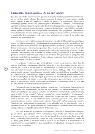 192
Matemática nas migrações e em fenômenos cotidianos
Linguagem, comunicação... Ou do que falamos
Esta área de estudo, por ser recente, padece de alguma indefinição em termos terminoló-
gicos. Este fato não é exclusivo da nossa comunidade de educadores matemáticos – ainda
muito jovem – e tem sido apontado por diversos autores. Em uma revisão da literatura
sobre linguagem no ensino e na aprendizagem da Matemática, Ellerton e Clarkson (1996)
apontam a multiplicidade de significados dos termos linguagem e comunicação. A propó-
sito do termo comunicação (entenda-se comunicação humana), Fiske (1995) refere que é
uma daquelas atividades humanas que todos reconhecem, mas que poucos sabem definir
satisfatoriamente. Por este motivo, parece-nos ser importante discutirmos, neste momento,
o significado destes conceitos e de outros que habitualmente orbitam à sua volta, seja
com discursos ou interações.
Ouvimos, com freqüência, falar de interações na aula de Matemática e, em alguns
casos, percebe-se uma quase congruência com o termo comunicação. Na realidade, es-
tamos perante conceitos diferenciados que apresentam, no entanto, zonas de intersecção.
Embora os conceitos não sejam propriedade de nenhuma área do saber, o que é um fato
é que alguns deles são nativos de algumas delas e desenvolveram-se no seu seio. É o que
se passa, precisamente, com os termos em apreço: interações e comunicação. Enquanto o
primeiro é oriundo da Sociologia, onde se fala muito de interações sociais, o segundo tem
uma raiz muito forte na Lingüística. Assim, o ato de comunicar é um “ato de intercâmbio
lingüístico entre dois interlocutores”.
No entanto, “verifica-se que o intercâmbio recorre a outros meios além dos do
sistema lingüístico propriamente dito (há a situação, o tipo de relações entre os interlo-
cutores, etc.) e que as informações (no sentido vulgar do termo) recebidas pelo receptor
não são todas de origem lingüística” (Gallisson e Coste, 1983, p. 142). Neste sentido,
comunicação humana é uma forma de interação social entre indivíduos. Segundo a Teoria
da Comunicação, esta interação supõe a transferência de informação entre um emissor
e um receptor graças a uma mensagem que circula por meio de um canal. Sendo assim,
podemos conceber interações – entendidas como ações que indivíduos exercem sobre
outros – que não têm na sua matriz qualquer intenção comunicativa, uma vez que não
há a finalidade de transferir qualquer informação.
Quando afirmamos que dois homens comunicam, consideramos duas realidades
complementares, entendendo a palavra em dois sentidos: no sentido etimológico, “co-
municar” está ligado ao adjetivo comum e ao substantivo comunidade. Comunicar será
neste sentido “tornar comum”, “pôr em comum” ou, ainda, “estabelecer comunidade”.
Os homens “realizam comunidade pelo fato mesmo de que uns com os outros comuni-
cam” (Carvalho, 1983, p. 25). O mesmo autor acrescenta, por outro lado, que o termo
comunicação, na acepção mais corrente, significa “transmitir” ou “transferir para o outro”.
Teoricamente, a eficácia da comunicação é medida pelo grau de aproximação entre a
informação enviada e a que é recebida. No primeiro sentido, comunicar está relacionado
com partilhar; no segundo, aproxima-se de transacionar.
Para que a comunicação verbal possa ocorrer, deve estar presente um certo gru-
po de fatores, que Jakobson (1973) sistematizou deste modo: um emissor, que envia
a mensagem a um receptor, por meio de um canal de comunicação. Para isso, ele
utiliza um código (supostamente comum aos dois). A situação que envolve a produção
da mensagem, como as relações entre os sujeitos do ato verbal e as circunstâncias e
acontecimentos extralingüísticos que enquadram a produção da mensagem, constitui o
referente ou o contexto.
 